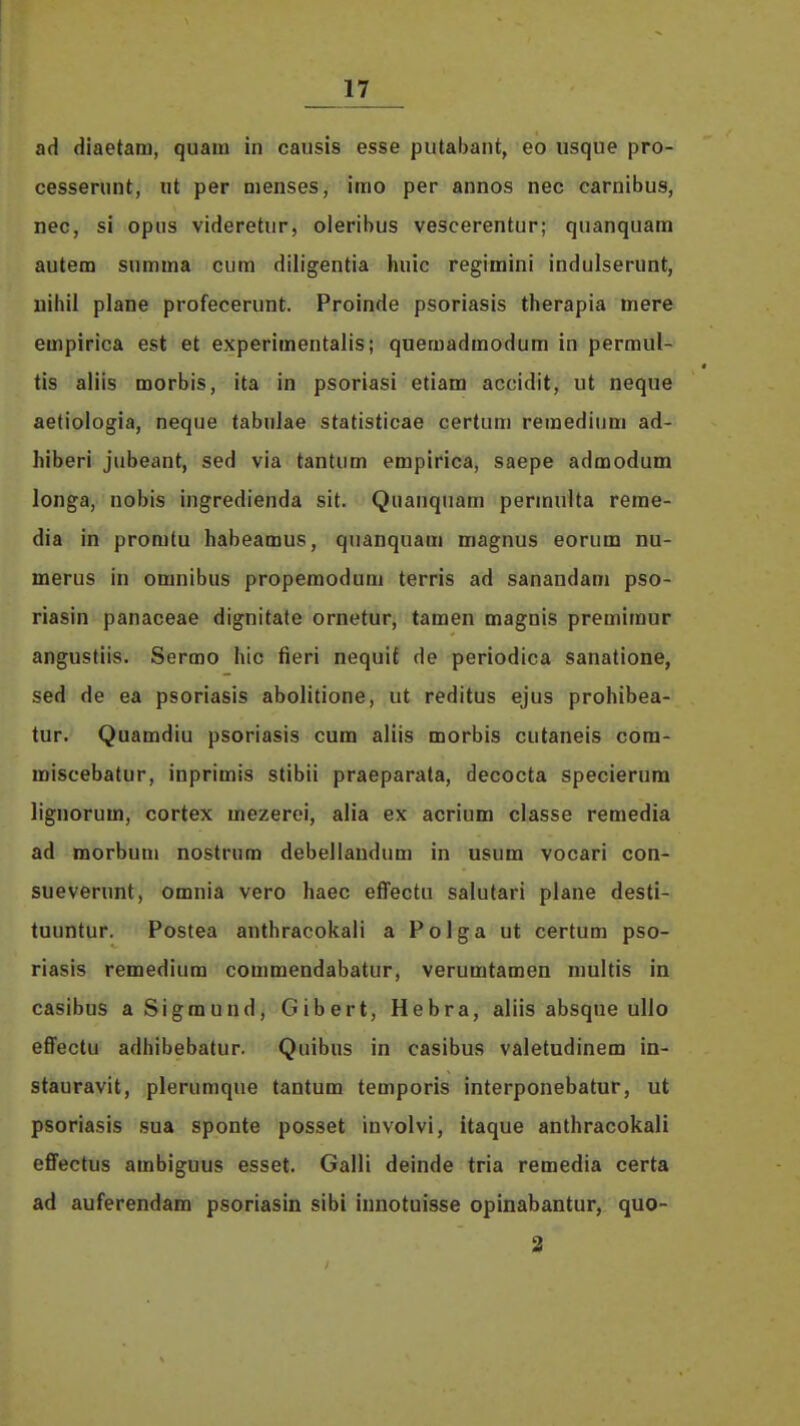 ad diaetam, quam in causis esse putabant, eo iisque pro- cesserunt, ut per menses, imo per annos nec carnibus, nec, si opus videretur, oleribus vescerentur; quanquam autem summa cum diligentia huic regimini indulserunt, uihil plane profecerunt. Proinde psoriasis therapia mere empirica est et experimentalis; quemadmodum in permul- tis aliis morbis, ita in psoriasi etiam accidit, ut neque aetiologia, neque tabnJae statisticae certum remedium ad- hiberi jubeant, sed via tantum empirica, saepe admodum longa, nobis ingredienda sit. Quanquam permulta reme- dia in promtu habeamus, quanquam magnus eorum nu- merus in omnibus propemodum terris ad sanandam pso- riasin panaceae dignitate ornetur, tamen magnis premiraur angustiis. Sermo hic fieri nequif de periodica sanatione, sed de ea psoriasis abolitione, ut reditus ejus prohibea- tur. Quamdiu psoriasis cum aliis morbis cutaneis cora- miscebatur, inprimis stibii praeparata, decocta specierum lignorum, cortex mezerei, alia ex acrium classe remedia ad morbum nostrum debellaudum in usum vocari con- sueverunt, omuia vero haec effectu salutari plane desti- tuuntur. Postea anthracokali a Polga ut certum pso- riasis remedium commendabatur, verumtamen multis in casibus aSigmund, Gibert, Hebra, aliis absque ullo effectu adhibebatur. Quibus in casibus valetudinem in- stauravit, plerumque tantura temporis interponebatur, ut psoriasis .sua sponte posset involvi, itaque anthracokali effectus ambiguus esset. Galli deinde tria remedia certa ad auferendam psoriasin sibi innotuisse opinabantur, quo-