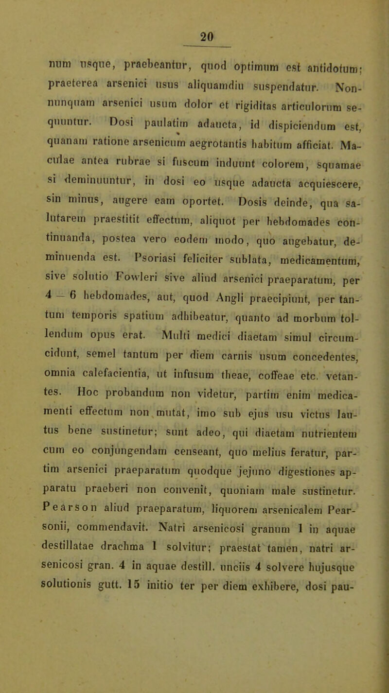 num nsqiie, praebeantur, quod optimum est antidotum: praeterea arsenict usus aliquamdiu suspendatiir. Non- nunquam arsenici usum dolor et rigiditas articulorum se- quuutur. Dosi pauiatim adaucta, id dispiciendum est, quanam ratione arsenicum aegrotantis habitum afficiat. Ma- culae antea rubrae si fuscum induunt colorem, squamae si deminuuntur, in dosi eo usque adaucta acquiescere, sin minus, augere eam oportet. Dosis deinde, qua sa- lutarem praestitit effectum, aliquot per bebdomades con- tinuanda, postea vero eodem modo, quo angebatur, de- minuenda est. Psoriasi feliciter sublata, medicamentum, sive solutio Fowleri sive aliud arsenici praeparatum, per 4-6 bebdomades, aut, quod Angli praecipiunt, per tan- tum temporis spatium adhibeatur, quanto ad morbum tol- lendum opus erat. Multi medici diaetam simul circum- cidunt, semel tantum per diem carnis usum concedenfes, omnia calefacientia, ut infusum theae, coffeae etc. vetan- tes. Hoc probandum non videtur, partim enim medica- menti effectum non mutat, imo sub ejus usu victus lau- tus bene sustinetur; sunt adeo, qui diaetam nutrientem cum eo conjungendam censeant, quo melius feratur, par- tim arsenici praeparatum quodque jejiino digestiones ap- paratu praeberi non convenit, quoniam raale sustinetur. Pearson aliUd praeparatum, liquorem arsenicalem Pear- sonii, commendavit. Natri arsenicosi granum 1 in aquae destillatae drachma 1 solvitur; praestat tamen, natri ar- senicosi gran. 4 in aquae destill. unciis 4 solvere hujusque solutionis gutt. 15 initio ter per diem exhibere, dosi pau-