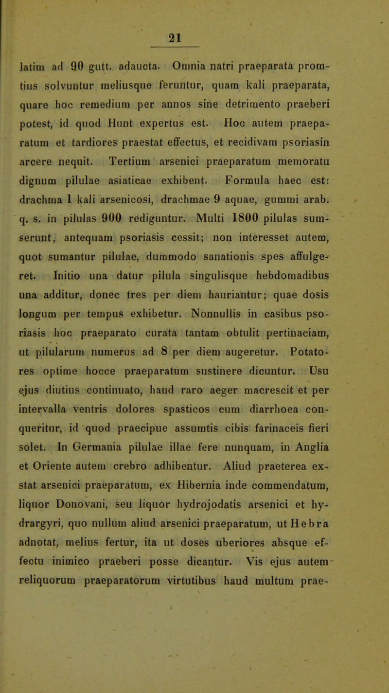 latim ad 90 gutt. adaucta. Omnia natri praeparata prom- tius solvuntur meliusque feruntur, quam kali praeparata, quare hoc remediiim per annos sine detrimento praeberi potest, id quod Hiuit expertus est. Hoc autem praepa- ratum et tardiores praestat effectus, et recidivam psoriasin arcere nequit. Tertium arsenici praeparatum memoratu dignum pilulae asiaticae exiiibent. Formula haec est: drachma 1 kali arsenicosi, drachmae 9 aquae, gummi arab. q. s. in pilulas 900 rediguntur. Multi 1800 pilulas sum- serunt, antequam psoriasis cessit; non interesset autem, quot sumantur pilulae, dummodo sanationis spes affulge- ret. Initio una datur pilula singulisque hebdomadibus una additur, donec tres per diem hauriantur; quae dosis longum per tempus exhibetur. Nonnullis in casibus pso- riasis hoc praeparato curata tantam obtulit pertinaciam, ut pilularum numerus ad 8 per diem augeretur. Potato- res optime hocce praeparatum sustinere dicuntur. Usu ejus diutius continuato, haud raro aeger macrescit et per intervalla ventris dolores spasticos cum diarrhoea con- queritur, id quod praecipue assumtis cibis farinaceis fieri solet. In Germania pilulae illae fere nunquam, in Anglia et Oriente autem crebro adhibentur. Aliud praeterea ex- stat arsenici praeparatum, ex Hibernia inde commendatura, liquor Donovani, seu liquor hydrojodatis arsenici et hy- drargyri, quo nullum aliud arsenici praeparatum, utHebra adnotat, melius fertur, ita ut doses uberiores absque ef- fectu inimico praeberi posse dicantur. Vis ejus autem reliquorum praeparatorum virtutibus haud multum prae-