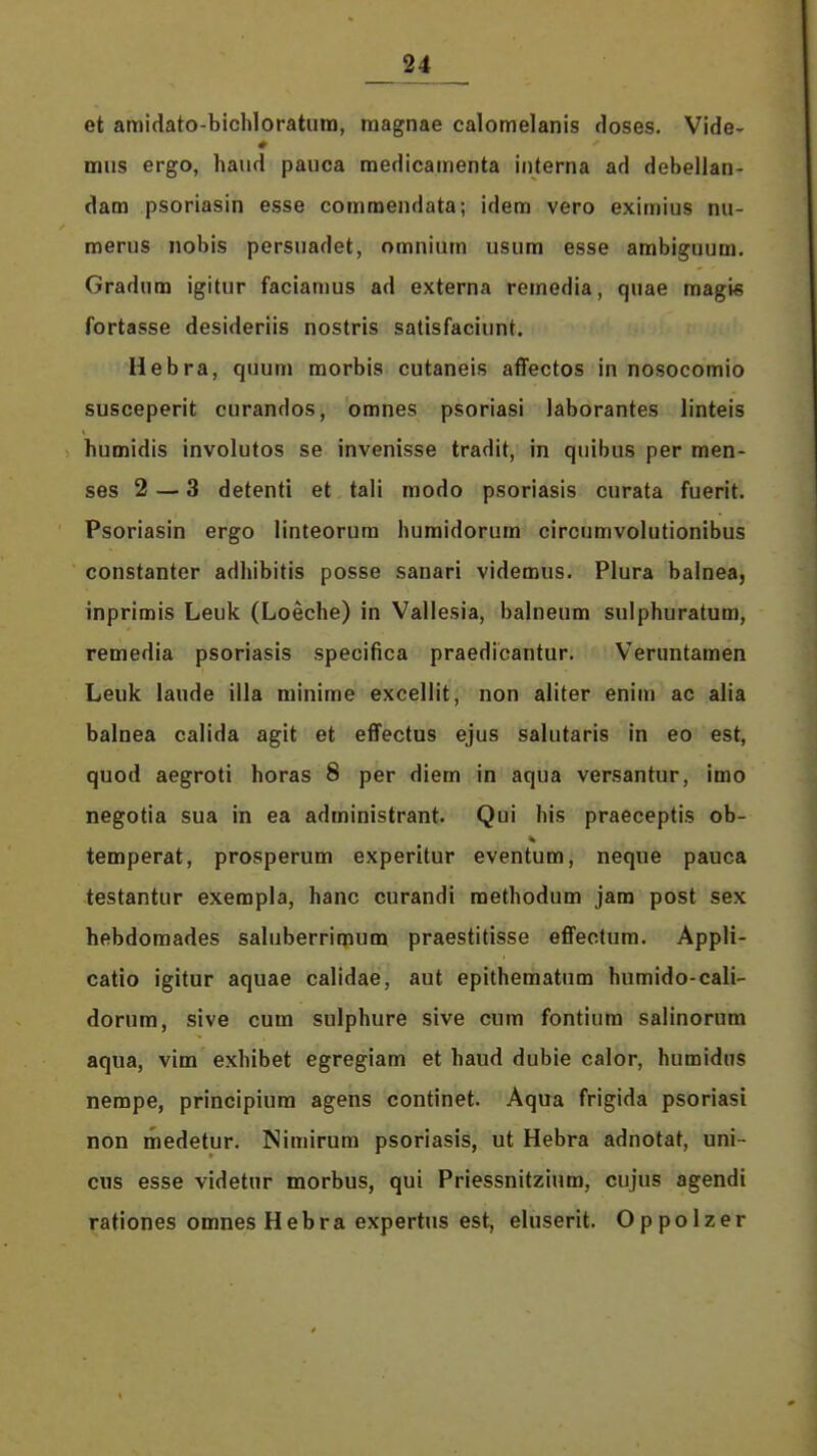 et amidato-bichloratura, raagnae calomelanis doses. Vide- mus ergo, haud pauca medicamenta iiiterna ad debellan- dam psoriasin esse commendata; idem vero eximius nu- merus nobis persuadet, omnium usum esse ambiguum. Gradum igitur facianius ad externa remedia, quae magis fortasse desideriis nostris salisfaciunt. Hebra, quum morbis cutaneis affectos in nosocomio susceperit curandos, omnes psoriasi laborantes linteis humidis involutos se invenisse tradit, in quibus per men- ses 2 — 3 detenti et tali modo psoriasis curata fuerit. Psoriasin ergo linteorum humidorum circumvolutionibus constanter adhibitis posse sanari videmus. Plura balnea, inprimis Leuk (Loeche) in Vallesia, balneum sulphuratum, remedia psoriasis specifica praedicantur. Veruntamen Leuk laude illa rainime excellit, non aliter enim ac alia balnea calida agit et effectus ejus salutaris in eo est, quod aegroti horas 8 per diem in aqua versantur, imo negotia sua in ea administrant. Qui his praeceptis ob- temperat, prosperum experitur eventum, neque pauca testantur exempla, hanc curandi raethodum jam post sex hebdoraades sahiberrimum praestitisse effeotum. Appli- catio igitur aquae calidae, aut epithematum humido-cali- dorum, sive cum sulphure sive cum fontium salinorum aqua, vim exhibet egregiam et haud dubie calor, humidus nempe, principiura agens continet. Aqua frigida psoriasi non medetur. Nimirum psoriasis, ut Hebra adnotat, uni- ciis esse videtur morbus, qui Priessnitzium, cujus agendi rationes omnes Hebra expertus est, eluserit. Oppolzer