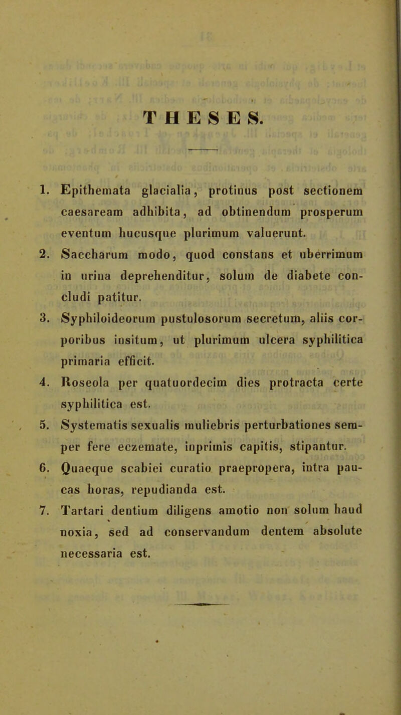 T H E S E S. 1. Epithemata glacialia, protinus post sectionem caesaream adhibita, ad obtinendum prosperum eventum hucusque plurimum valuerunt. 2. Saccharum modo, quod constans et uberrimum in urina deprehenditur, solum de diabete con- cludi patitur. 3. 8yphiloideorum pustulosorum secretum, aliis cor- poribus insitum, ut plurimum ulcera syphilitica primaria efficit. 4. Roseola per quatuordecim dies protracta certe syphilitica est. 5. Systematis sexualis muliebris perturbationes sera- per fere eczemate, inprimis capitis, stipantur. 6. Quaeque scabiei curatio praepropera, intra pau- cas horas, repudianda est. 7. Tartari dentium diligens amotio non solum haud noxia, sed ad conservandum dentem absolute necessaria est.