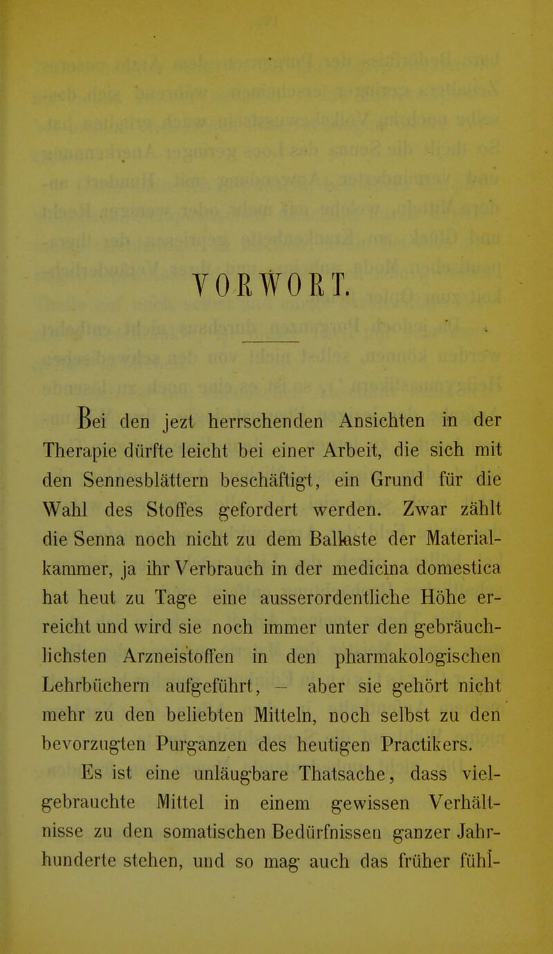 YOßWORT. Bei den jezt herrschenden Ansichten in der Therapie dürfte leicht bei einer Arbeit, die sich mit den Sennesblättern beschäftigl, ein Grund für die Wahl des Stoffes gefordert werden. Zwar zählt die Senna noch nicht zu dem Balkste der Material- kararaer, ja ihr Verbrauch in der medicina domestica hat heut zu Tage eine ausserordentliche Höhe er- reicht und wird sie noch immer unter den gebräuch- lichsten Arzneistoffen in den pharmakologischen Lehrbüchern aufgeführt, - aber sie gehört nicht mehr zu den beliebten Mitteln, noch selbst zu den bevorzugten Purganzen des heutigen Practikers. Es ist eine unläugbare Thatsache, dass viel- gebrauchte Mittel in einem gewissen Verhält- nisse zu den somatischen Bedürfnisseu ganzer Jahr- hunderte stehen, und so mag auch das früher fühl-