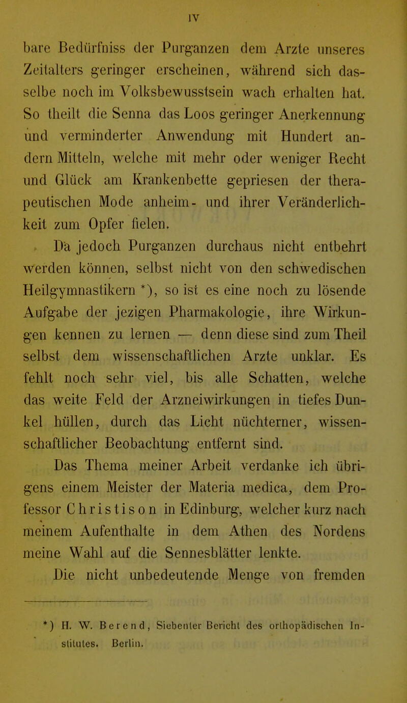 bare ßedürfniss der Purganzen dem Arzte unseres Zeitalters geringer erscheinen, während sich das- selbe noch im Volksbewusstsein wach erhalten hat. So theilt die Senna das Loos geringer Anerkennung und verminderter Anwendung mit Hundert an- dern Mitteln, welche mit mehr oder weniger Recht und Glück am Krankenbette gepriesen der thera- peutischen Mode anheim- und ihrer Veränderlich- keit zum Opfer fielen. Da jedoch Purganzen durchaus nicht entbehrt werden können, selbst nicht von den schwedischen Heilgymnastikern *), so ist es eine noch zu lösende Aufgabe der jezigen Pharmakologie, ihre Wirkun- gen kennen zu lernen — denn diese sind zum Theil selbst dem wissenschaftlichen Arzte unklar. Es fehlt noch sehr viel, bis alle Schatten, welche das weite Feld der Arzneiwirkungen in tiefes Dun- kel hüllen, durch das Licht nüchterner, wissen- schaftlicher Beobachtung entfernt sind. Das Thema meiner Arbeit verdanke ich übri- gens einem Meister der Materia medica, dem Pro- fessor Christison in Edinburg, welcher kurz nach meinem Aufenthalte in dem Athen des Nordens meine Wahl auf die Sennesblätter lenkte. Die nicht unbedeutende Menge von fremden *) H. W. Berend, Siubetiler Bericht des orlhopädischen In- slilules. Berlin.