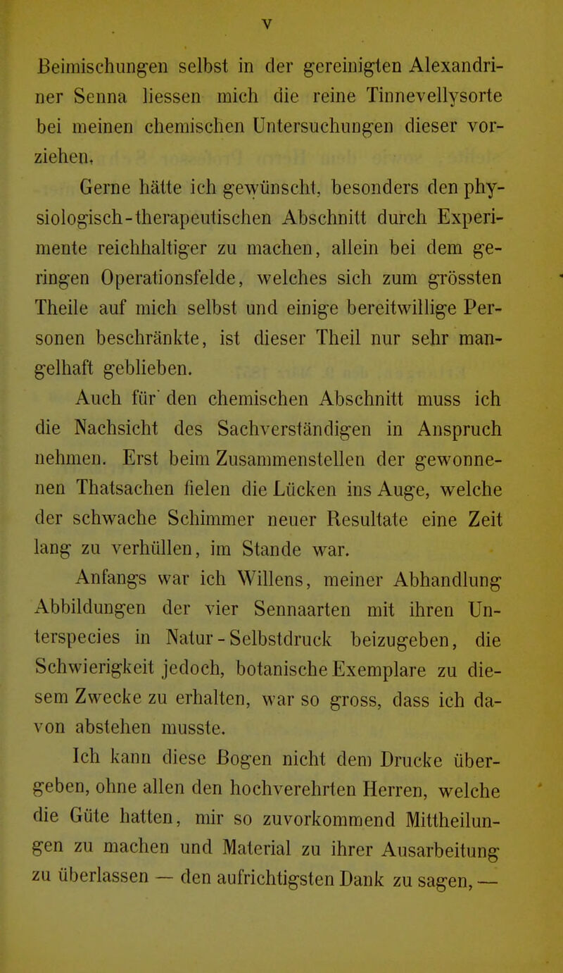 ßeimischiingeii selbst in der gereinigten Alexandri- ner Senna Hessen mich die reine Tinnevellysorte bei meinen chemischen Untersuchungen dieser vor- ziehen, Gerne hätte ich gewünscht, besonders den phy- siologisch-therapeutischen Abschnitt durch Experi- mente reichhaltiger zu machen, allein bei dem ge- ringen Operationsfelde, welches sich zum gi'össten Theile auf mich selbst und einige bereitwillige Per- sonen beschränkte, ist dieser Theil nur sehr man- gelhaft geblieben. Auch für den chemischen Abschnitt muss ich die Nachsicht des Sachverständigen in Anspruch nehmen. Erst beim Zusammenstellen der gewonne- nen Thatsachen fielen die Lücken ins Auge, welche der schwache Schimmer neuer Resultate eine Zeit lang zu verhüllen, im Stande war. Anfangs war ich Willens, meiner Abhandlung Abbildungen der vier Sennaarten mit ihren Un- terspecies in Natur - Selbstdruck beizugeben, die Schwierigkeit jedoch, botanische Exemplare zu die- sem Zwecke zu erhalten, war so gross, dass ich da- von abstehen musste. Ich kann diese Bogen nicht dem Drucke über- geben, ohne allen den hochverehrten Herren, welche die Güte hatten, mir so zuvorkommend Mittheilun- gen zu machen und Material zu ihrer Ausarbeitung zu überiassen — den aufrichtigsten Dank zu sagen, —