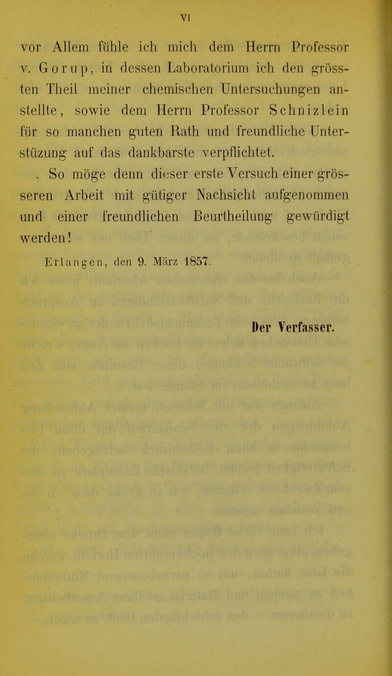 vor Allem fühle ich mich dem Herrn Professor V. Gor 11 ]), in dessen Laboratorium ich den gröss- ten Theil meiner chemischen Untersuchungen an- stellte, sowie dem Herrn Professor Schnizlein für so manchen guten Rath und freundliche Unter- stüzung auf das dankbarste verpflichtet. . So möge denn dieser erste Versuch einer grös- seren Arbeit mit gütiger Nachsicht aufgenommen und einer freundlichen Beurtheilung gewürdigt werden! Erlangen, den 9. März 185T. Der Verfasser.