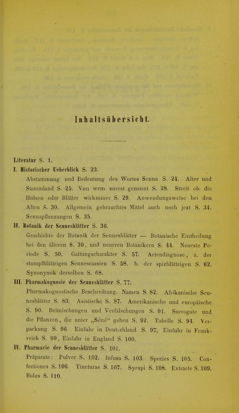 Inh allsfibersicli \. Literatur S. 1. I. Historischer Ueherlilick S. 23. Abstammung- und Bedeutung; des Wortes Senna S. 24. Alter und Siammland S. -25. Von wem zuerst genannt S. 28. Streit ob die Hülsen oder Blätter wirksamer S. 29. Anwendungsweisc bei den Alton S. 30. Allgemein gebrauchtes Mittel auch noch jezt S. 34. Sennapflanzungen S, 35. II. Botanik der SeniiesWätter S. 36. Geschichte der Botanik der Sennesblätler — Botanische Einiheilung bei den älteren S. 39, und neueren Botanikern S. 44. Neueste Pe- riode S. 50. Gattungscharakter S. 57. Artendiagnose, a. der stumpfblättrigen Sennescassien S. 58. b. der spizblättrigen S. 62. Synonymik derselben S. 68. III. Pharmakognosie der Scnncsblälter S. 77. Pharmakognoslische Beschreibung. Namen S, 82. Afrikanische Sen- nesblätter S. 83. Asiatische S. 87. Amerikanische und europäische S. 90. Beimiscliungen und Verfälschungen S. 91. Surrogate und die Pflanzen, die unter „Sene gehen S. 92. Tabelle S. 94. Ver- packung S. 90. Einfuhr in Dcut-chland S. 97, Einfuhr in Frank- reich S. 99, Einfuhr in England S. 100. IV. Phannacie der Sennesblätler S. 101. Präparate: Pulver S. 102. Infusa S. 103. Speeles S. 105. Con- fecliones S. 106. Tincturae S. 107. Syrupi S. 108. E.xtracie S. i09. Bolus S. HO.