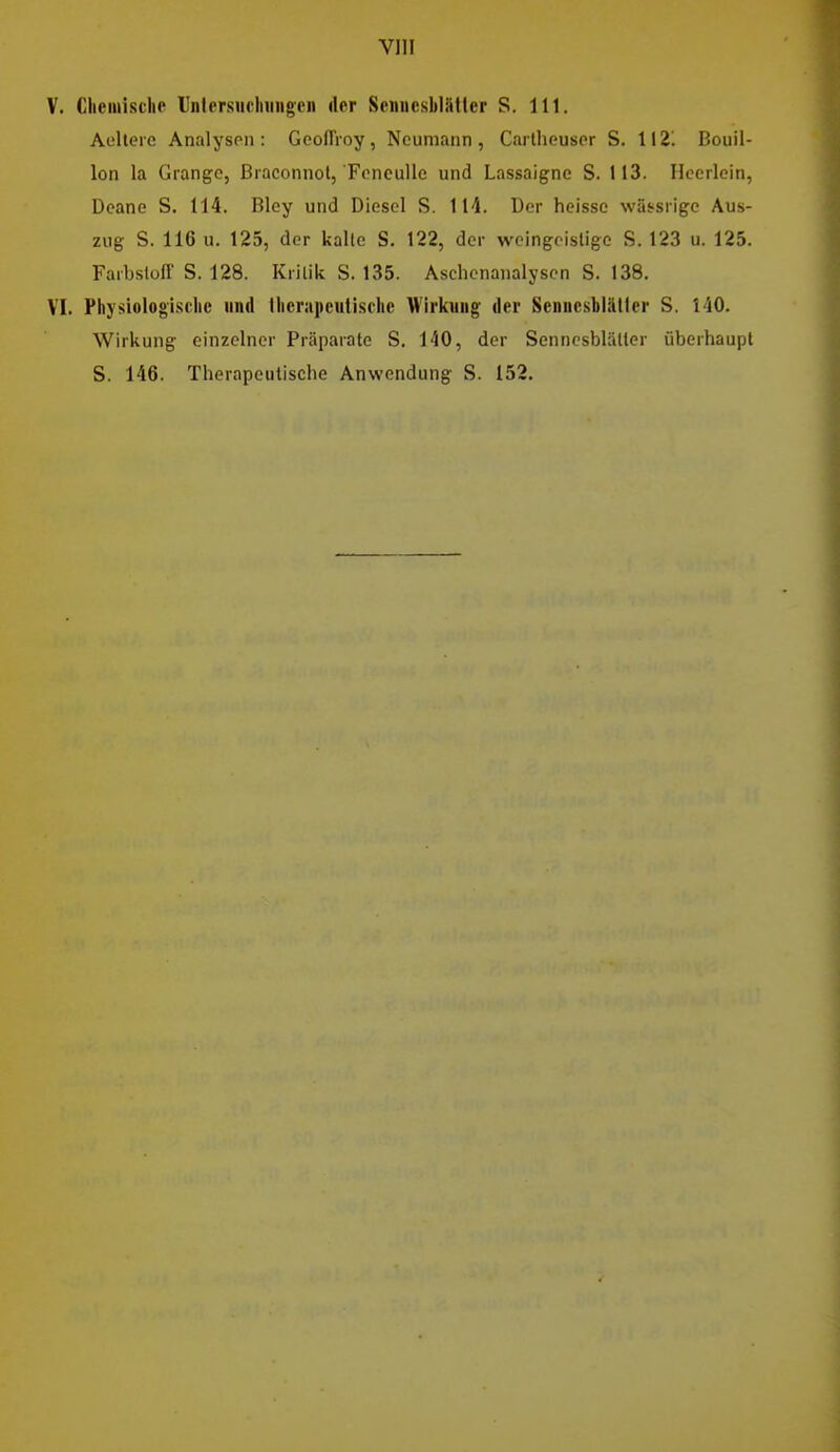 Vlll V. Ghemisclie llntersiichiiiigen der Senucsblütlcr S. III. Aellerc AnalysPii: Geoffioy, Neumann, Carlheuscr S. 1121 Bouil- lon la Crange, ßraconnol, Foneullc und Lassaigne S. 113. Ilcerlein, Deane S. 114. Bley und Diesel S. 114. Der heisse wässiige Aus- zug S. 116 u. 125, der kalle S, 122, der woingoistige S. 123 u. 125. Farbstoff S. 128. Kritik S. 135. Aschenanalysen S. 138. VI. Physiologische und Iherapeulische Wirkung der Scnncsbläller S. 140. Wirkung einzelner Präparate S. 140, der Senncsblätler überhaupt S. 146. Therapeutische Anwendung S. 152.