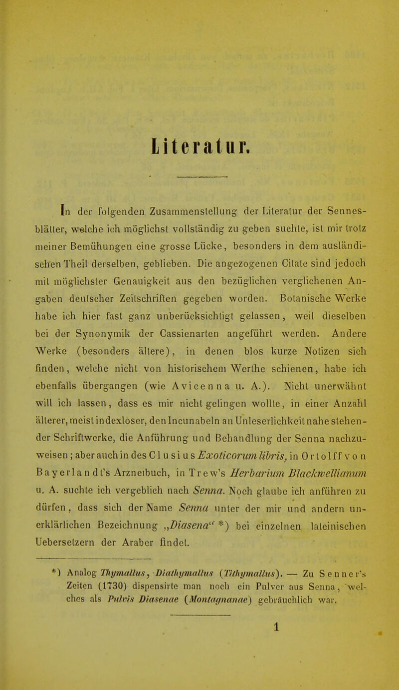 Literatur. In der folgenden Zusammenslellung der Lileralur der Sennes- bläller, welche ich mögliehsl voUsländig zu geben suchte, isl mir trolz meiner Betnühungen eine grosse Lücke, besonders in dem ausländi- schen Thell derselben, geblieben. Die angezogenen Cilale sind jedoch mit möglichster Genauigkeit aus den bezüglichen verglichenen An- gaben deutscher Zeilschriften gegeben worden. Botanische Werke habe ich hier fast ganz unberücksichtigt gelassen, weil dieselben bei der Synonymik der Cassienarten angeführt werden. Andere Werke (besonders ältere), in denen blos kurze Notizen sich finden, welche nicht von historischem Werthc schienen, habe ich ebenfalls übergangen (wie Avicenna u. A.). Nicht unerwähnt will ich lassen, dass es mir nicht gelingen wollte, in einer Anzahl älterer, meist indexloser, denincunabeln an Unlescrlichkeil nahe stehen- der Schriftwerke, die Anführung und Behandlung der Senna nachzu- weisen ; aber auch in des C1 u s i u s Exoticorum lidris, in 0 r t o 1 f f v o n Bayerlan dt's Arzneibuch, in Trew's Herhimum Blackwellianwn u. A. suchte ich vergeblich nach Senna. Noch glaube ich anführen zu dürfen, dass sich der Name Senna unter der mir und andern un- erklärlichen Bezeichnung „Diasena''*) bei einzelnen lateinischen Uebersetzern der Araber findet. *) Amlog Thyjnallus, Diatliifmalhis {Tithymalhis).— Zu Senner's Zeiten (1730) dispensirte man noch ein Pulver aus Senna, wel- ches als Pulvis Diasenae {^Monlaynanae) gcbriiuchUch war.