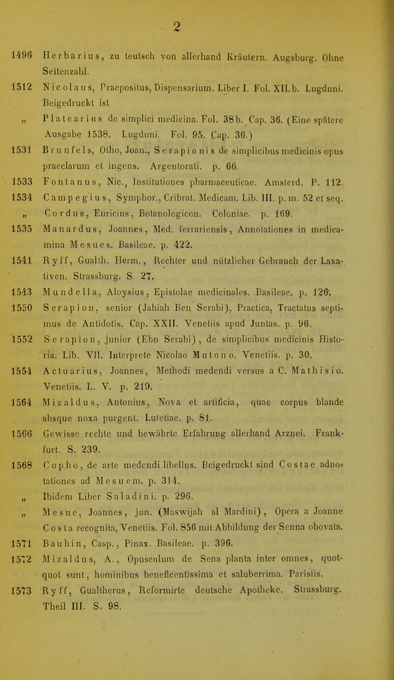 1496 Herbarius, zu leulsch von allerhand Kräutern. Augsburg. Ohne Seitenzahl. 1512 Nicolaus, Praepositus, Dispensarium. Liber I. Fol. XILb. Lugduni. BeigedrucUl ist „ Platearius de simplici medlcina. Fol. 38b. Cap. 36. (Eine spätere Ausgabe 1538. Lugduni. Fol. 95. Cap. 36.) 1531 Brunfels, Olho, Joan,, Serapi onis de simplicibus niedicinis opus pracclarum et ingcns. Argentorali. p. 66. 1533 Fontanus, Nic.^ Inslitutiones pharmaceuticae. Amsterd. P. 112. 1534 C a ni p c g i u s, Symphor., Cribral. Medicam. Lib. III. p. ni. 52 et seq. „ Cordus, Euricius, Bolanologicon. Coloniae. p. 169. 1535 Manardus, Joannes, Med. lerraricnsis, Annolationes in medica- mina Mesues. ßasilcae. p. 422. 1541 Rylf, Gualth. Herrn., Rechter und nützlicher Gebrauch der Laxa- tiven. Strassburg. S. 27. 1543 Munde IIa, Aloysius, Epistolae medicinales. Basilcae. p. 126; 1550 Serapion, senior (Jahiah Ben Scrabi), Practica, Tractalus sepli- nius de Antidotis. Cap. XXII. Venetiis apud Junlas. p. 96. 1552 Serapion, junior (Ebn Scrabi), de simplicibus medicinis Histo- ria. Lib. Vll. Intcrprete Nicoiao Mutono. Venetiis, p. 30. 1554 Actuarius, Joannes, Methodi medendi versus a C. Mathisio. Venetiis. L. V. p. 210. 1564 Mizaldus, Antonius, Nova et artificia, quae corpus blande absque noxa purgent. Lutetiae, p. 81. 1566 Gewisse rechte und bewährte Erfahrung allerhand Arznei. Frank- furt. S. 239. 1568 Cophojde arte medendi hbelius. BeigedrucUl sind Costae adnos taliones ad M e s u e m. p. 314. „ Ibidem Liber Saladini. p. 296. „ Mesue, Joannes, jun. (Maswijah al Mardini), Opera a Joanne Costa recognita, Venetiis. Fol. 856 mit Abbildung derScnna obovata. 1571 Bauhin, Casp., Pinax. Basilcae. p. 396. 1572 Mizaldus, A., Opusculum de Sena planta intcr omnes, quot- quol sunt, hominibus bencficcnlissima et saluberrima. Parisiis. 1573 Ryff, Gualtherus, Reformirte deutsche Apotheke. Strassburg. Theil III. S. 98.