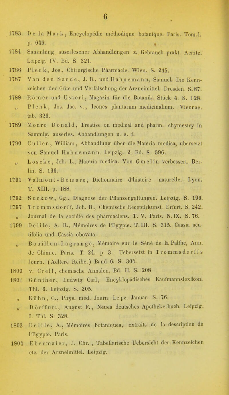 1783 De la Mark, Encyclopödie niclliodiquc bolaniquc. Paris. Tom.l. \). 646. ^ 1781 Sammlung auserlesener Abhandlungen z. Gebrauch prakl. Aerztc. Leipzig. IV. Bd. S. 321. 1786 Plenk, Jos., Chirurgische Pharmacie. Wien. S. 245. 1787 Van den Sande, J. B., und Hahnemann, Samuel. Die Kenn- zeichen der Güte und Verfälschung der Arzneimittel. Dresden. S. 87. 1788 Römer und Usteri, Magazin für die Botanik. Stück 4. S. 128. „ Plenk, Jos. Jac. v., Icones plantarum medicinahum. Viennae. tab. 326. 1789 Blonro Donald, Treatise on medical and pharm, chyraestry in Sammig. auserles. Abhandlungen u. s, f. nnO Gullen, William, Abhandlung über die Materia medica, übersetzt von Samuel Hahne mann. Leipzig. 2. Bd. S. 596. „ Löseke, Job. L., Materia medica. Von Gmelin verbessert. Ber- lin. S. 136. 1791 Valmont-Bomare, Dictionnairc d'histoire naturelle. Lyon. T. XIIL p. 188. 1792 Suckow, Gg., Diagnose der Pflanzengaltungen. Leipzig. S. 196. 1797 Trommsdorff, Job. B., Chemische Receptirkunsl. Erfurt. S. 242. „ Journal de la socicte des pharmaciens. T. V. Paris. N. IX. S. 76. 1799 Delile, A. R., Memoires de l'Egypte. T. III. S. 315. Cassia acu- tifolia und Cassia obovata. „ Bouillon-Lagrange, Memoire sur le Sene de la Palthe, Ann. de Chimie. Paris. T. 24. p. 3. Uebersetzt in Trommsdorffs Journ. (Aellere Reihe.) Band 6. S. 304. 1800 V. Grell, chemische Annalen. Bd. II. S. 208. 1801 Günther, Ludwig Carl, Encyklopädisches Kaufmannslexikon. ThL 6. Leipzig. S. 205. „ Kühn, C, Phys. med. Journ. Leipz. Januar. S. 76. „ Dörffurt, August F., Neues deutsches Apothekerbuch. Leipzig. 1. Tbl. S. 328. 1803 Delile, A., Memoires bolaniques, e.xtraits de la dcscriplion de TEgypte. Paris. 1804 Eber maier, J. Chr., Tabellarische Uebersicbt der Kennzeichen etc. der Arzneimittel. Leipzig.