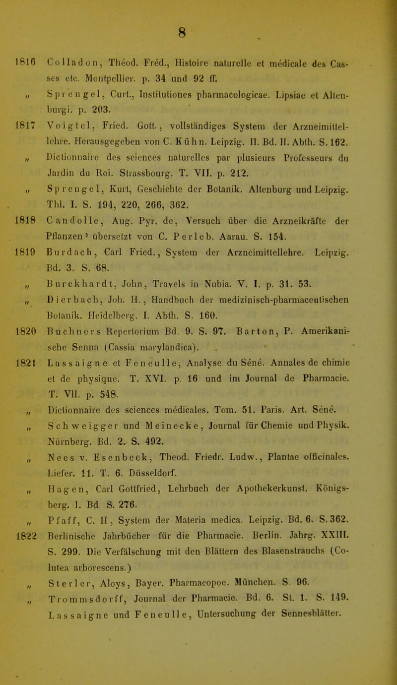 1816 Coiladün, Theod. Fred., Hisloire naturelle et medicale des Cas- scs elc. Montpellier, p. 34 und 92 ff. „ Sprengel, Curt., Insliluliones pharniacologicae. Lipsiac et Allen- burgi. p. 203. 1817 Voigtei, Fried. Gott., vollständiges System der Arzneimittel- lehre. Herausgegeben von C. Kühn. Leipzig. 11. Bd. II. Ablh. S. 162. „ Dictiünnaire des scicnces naturelles par plusieurs Profcsseurs du Jardin du Roi. Slrassbourg. T. VII. p. 212. „ Sprengel, Kurt, Geschichte der Botanik. Allenburg und Leipzig, Tili. I. S. 194, 220, 266, 362. 1818 G and olle, Aug. Pj'r. de, Versuch über die Arzneikräfte der Pflanzen' übersetzt van C. Perleb. Aarau. S. 154. 1819 Burdach, Carl Fried., System der Arzneimittellehre. Leipzig. Bd. 3. S. 68. „ Burckhardt, John, Travels in Nubia. V. I. p. 31. 53. „ Dierbach, Juh. II., Handbuch der medizinisch-pharmaccutischen Botanik. Heidelberg. I. Ablh. S. 160. 1820 Buchners Roperlorium Bd. 9. S. 97. Barion, P. Amerikani- sche Senna (Cassia marylandica). 1821 Lassaigne et Feneulle, Analyse du Sene. Annales de chimie et de physique. T, XVI. p. 16 und im Journal de Pharmacie. T. VII. p. 548. „ Dictiünnaire des sciences medicales. Tom. 51. Paris. Art. Sene. „ Schweigger und Meinecke, Journal für Chemie und Physik. Nürnberg. Bd. 2. S. 492. „ Nees V. Esenbeck, Theod. Friedr. Ludw., Plantae oificinales. Liefer. 11. T. 6. Düsseldorf. „ Hagen, Carl Gottfried, Lehrbuch der Apolhekerkunst. Königs- berg. 1. Bd S. 276. „ Pfaff, C. H, System der Materia medica. Leipzig. Bd. 6. S. 362. 1822 Berhnische Jahrbücher für die Pharmacie. Berlin. Jahrg. XXIIL S. 299. Die Verfälschung mit den Blättern des Blasenstrauchs (Co- lulea arborescens.) „ S tarier, Aloys, Bayer. Pharmacopoe. München. S 96. „ Trommsdorff, Journal der Pharmacie. Bd. 6. Sl. 1. S. 149. Lassaigne und Feneulle, Untersuchung der Sennesblätter.