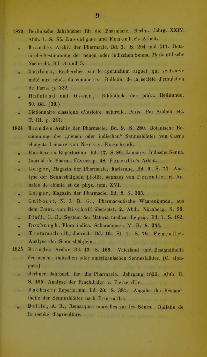1823 Beilinische Jahrbücher für die Pbarmacie. Berlin. Jahrg. XXIV. Ablh. 1. S. 85. Lassaign e und Feneulle's Arbeil. „ Brandes Archiv der Pharmacie. Bd. 3. S. 264 und 417. Bota- nische Beslinimung der neuen oder indischen Senna. Merkanlilischc Nachricht. Bd. 3 und 5. „ Dublanc, Recherches sur Ic cynanchum arguel qui sc trouve niele aux senes du commerce. Bulletin de la sociele d'emulation de Paris, p. 222. , Hufeland und Osann, Bibliothek der prakt. Heilkunde. 50. Bd. (30.) „ Dictionnaire classique d'histoire naturelle. Paris. Par Audoun etc. T. HI. p. 247. 1824 Brandes Archiv der Pharmacie. Bd. 9. S. 280. Botanische Be- stimmung der „neuen oder indischen Sennesblätter von Cassia elongafa Lemaire von Nees v. Esenbeck. „ Buchners Reperlorium. Bd. 17. S. 89. Lemaire: Indische Senna. „ Journal de Pharm. Fevricr p. 48. Feneulle's Arbeit. „ Gelger, Magazin der Pharmacie. Karlsruhe. Bd. 6. S. 74. Ana- lyse der Sennesbälglein (Follic. sennac) von Feneulle. cf. An- nales de chimie et de phys. tom. XVL „ Geiger, Magazin der Pharmacie. Bd. 8. S. 293. „ Guibourt, N. J. B. G., Pharmaceutische Waarenkunde, aus dem Franz. von Bisch off übersetzt, 2. Ablh. Nürnberg. S. 56. „ Pf äff, C. H., System der Materia medica. Leipzig. Bd. 7. S. 182. „ Roxburgh, Flora indica. Saharampore. V. H. S. 344. Trommsdorff, Journal. Bd. 10. St. 1. S. 76. Feneulle's Analyse der Sennesbalglein. 1625 Brandes Archiv Bd. 13. S. 169. Vaterland und Bestandlheile der neuen , indischen oder amerikanischen Sennesblätler. (C. elon- gata.) II Berl iner Jahrbuch für die Pharmacie. Jahrgang 1825. Abth. IL S. 155. Analyse der Fruchlbälgc v. Feneulle. „ Buchners Repertorium Bd. 20. S. 387. Angabe der Bestand- theile der Sennesblätler nach Feneulle. „ Delile, A. R., Remarques nouvelles sur les Senes. Bulletin de la societe d'agriculturc.