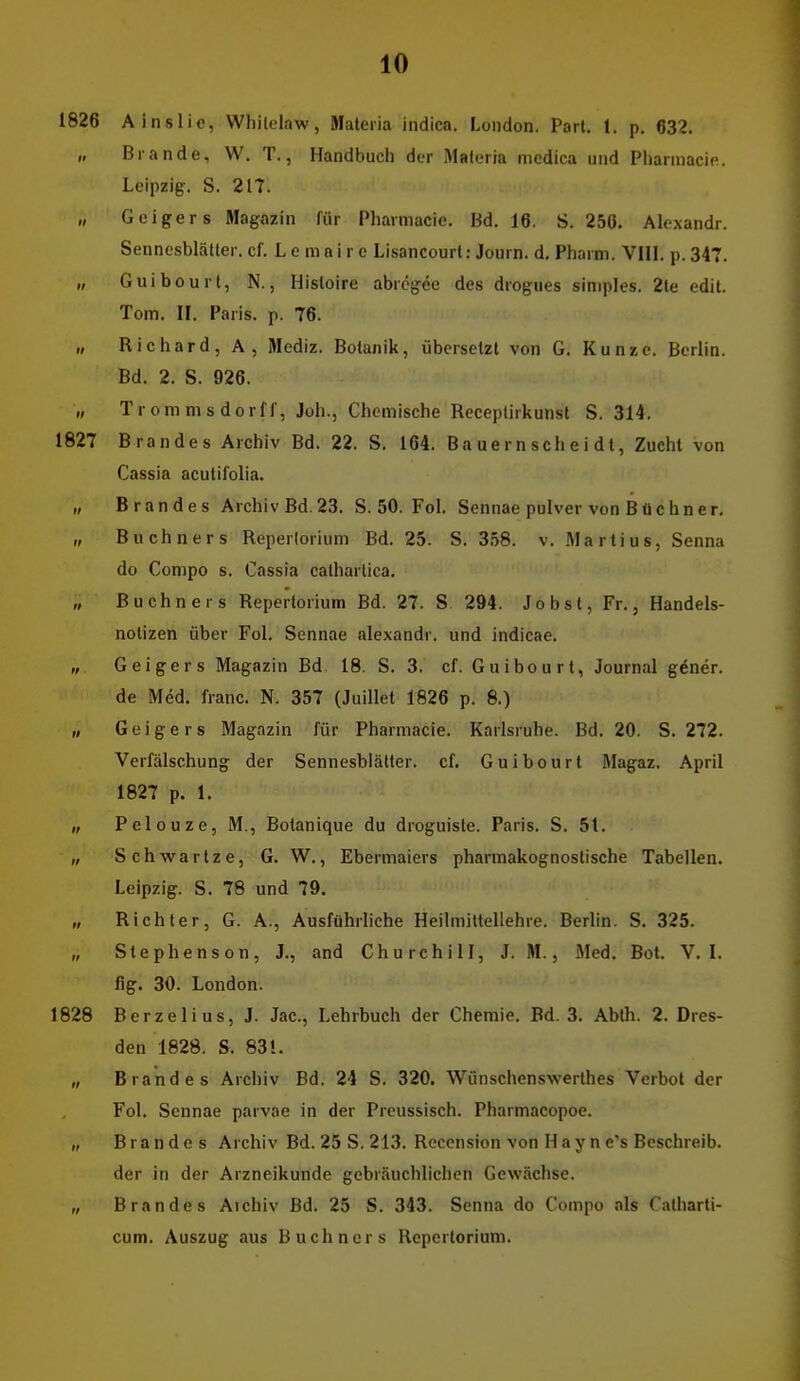 1826 Ainslie, Whilelaw, Matena indica. London. Part. 1. p. 632. „ Brande, W. T., Handbuch der Maferia medica und Pharmacic. Leipzig. S. 217. „ Geigers Magazin für Pharmacic. Bd. 16, S. 250. Aloxandr. Sennesblälter. cf. Le mai r e Lisancourt: Journ. d. Pharm. VllL p. 347. „ Guibourl, N., Hisloire abrcgee des drogues simples. 2le edit. Tom. II. Paris, p. 76. „ Richard, A, Mediz. Botanik, übersetzt von G. Kunze. Berlin. Bd. 2. S. 926. „ Trommsdorff, Joh., Chemische Receptirkunst S. 314. 1827 Brandes Archiv Bd. 22. S. 164. Ba ue r n sch e i d t, Zucht von Cassia acutifolia. „ Brandes Archiv Bd. 23. S. 50. FoL Sennae puIver von BtJ ebner. „ Buchners Reperlorium Bd. 25. S. 3.^8. v. Martins, Senna do Compo s. Cassia calharlica. „ Buchners Reperlorium Bd. 27. S 294. Jobst, Fr., Handels- notizen über Fol. Sennae alexandr. und indicae. „ Geigers Magazin Bd. 18. S. 3. cf. Guibourl, Journal gener. de Med, franc. N. 357 (Juillet 1826 p. 8.) „ Geigers Magazin für Pharmacie. Karlsruhe. Bd. 20. S. 272. Verfälschung der Sennesbiätter. cf. Guibourt Magaz. April 1827 p. 1. „ Pclouze, M., Botanique du droguiste. Paris. S. 5t. „ Schwartze, G. W., Ebermaiers pharmakognostische Tabellen. Leipzig. S. 78 und 79. „ Richter, G. A., Ausführliche Heilmittellehre. Berlin. S. 325. „ Stephens on, J., and Churchill, J. M., Med. Bot. V. L fig. 30. London. 1828 Berzelius, J. Jac, Lehrbuch der Chemie. Bd. 3. Abth. 2. Dres- den 1828. S. 83!. „ Brandes Archiv Bd. 24 S. 320. Wünschenswerthes Verbot der Fol. Sennae parvae in der Prcussisch. Pharmacopoe. „ Brandes Archiv Bd. 25 S. 213, Reccnsion von H a y n e's Beschreib, der in der Arzneikunde gebräuchlichen Gewächse. „ Brandes Aichiv Bd. 25 S. 343. Senna do Compo als Catharti- cum. Auszug aus Buchners Repertorium.