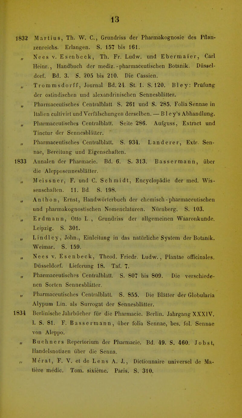 1832 Marlius, Th. W. C, Grundriss der Pharmakognosie des Pflan- zenreichs. Erlangen. S. 157 bis 161. „ Nces V. Escnbeck, Th. Fr. Ludw. und Ebermaier, Carl Hcinr., Handbuch der mediz.-pharmaceutischen Botanik. Düssel- dorf. Bd. 3. S. 205 bis 210. Die Cassien. „ Trommsdorff, Journal Bd. 24. St. 1. S. 120. Bley: Prüfung der oslindischen und alexandrinischcn Sennesblätter. „ Pharmaceulisches Centralblatt S. 261 und S. 285. Folia Sennae in Italien cullivirt und Verfälschungen derselben. — B1 ey's Abhandlung. „ Pharmaceutisches Centralblatt. Seite 286. Aufguss, E.xlract und Tinctur der Sennesblätter. „ Pharmaceutisches Centralblatt. S. 934. Landerer, Extr. Sen- nae, Bereitung und Eigenschaften. 1833 Annalen der Pharmacic. Bd. 6. S. 313. Bassermann, über die Alepposcnnesblätlcr. „ Meissner, F. und C. Schmidt, Encyclopädie der med. Wis- senschaften. 11. Bd S. 198. „ Anthon, Ernst, Handwörterbuch der chemisch-pharmaceutischen und pharmakognostischen Nomenclaturen. Nürnberg. S. 103. „ Erdmann, Otto L , Grundriss der allgemeinen Waarenkundo. Leipzig. S. 30!. „ Lindley, John., Einleitung in das natürliche System der Botanik. Weimar. S. 159. „ Nees V. Esenbeck, Theod. Friedr. Ludw., Plantae olllcinales, Dösseldorf. Lieferung 18. Taf. 7. „ Pharmaceutisches Centralblatt. S. 807 bis 809. Die verschiede- nen Sorten Sennesblätter. „ Pharmaceutisches Centralblatt. S. 855. Die Blätter der Globularia Alypum Lin. als Surrogat der Sennesblätler. 1834 Berlinische Jahrbücher für die Pharmacie. Berlin. Jahrgang XXXIV. 1. S. 81. F. Bassermann, über folia Scnn.ie, bes. fol. Sennae von Aleppo. „ Buchners Reperlorium der Pharmacic. Bd. 49. S. 460. Jobst, Ilandelsnolizen über die Senna. „ Merat, F. V. et de Lens A. J., Dictionnaire universel de .Ma- tiere medic. Tom. sixieme. Paris. S. 310.