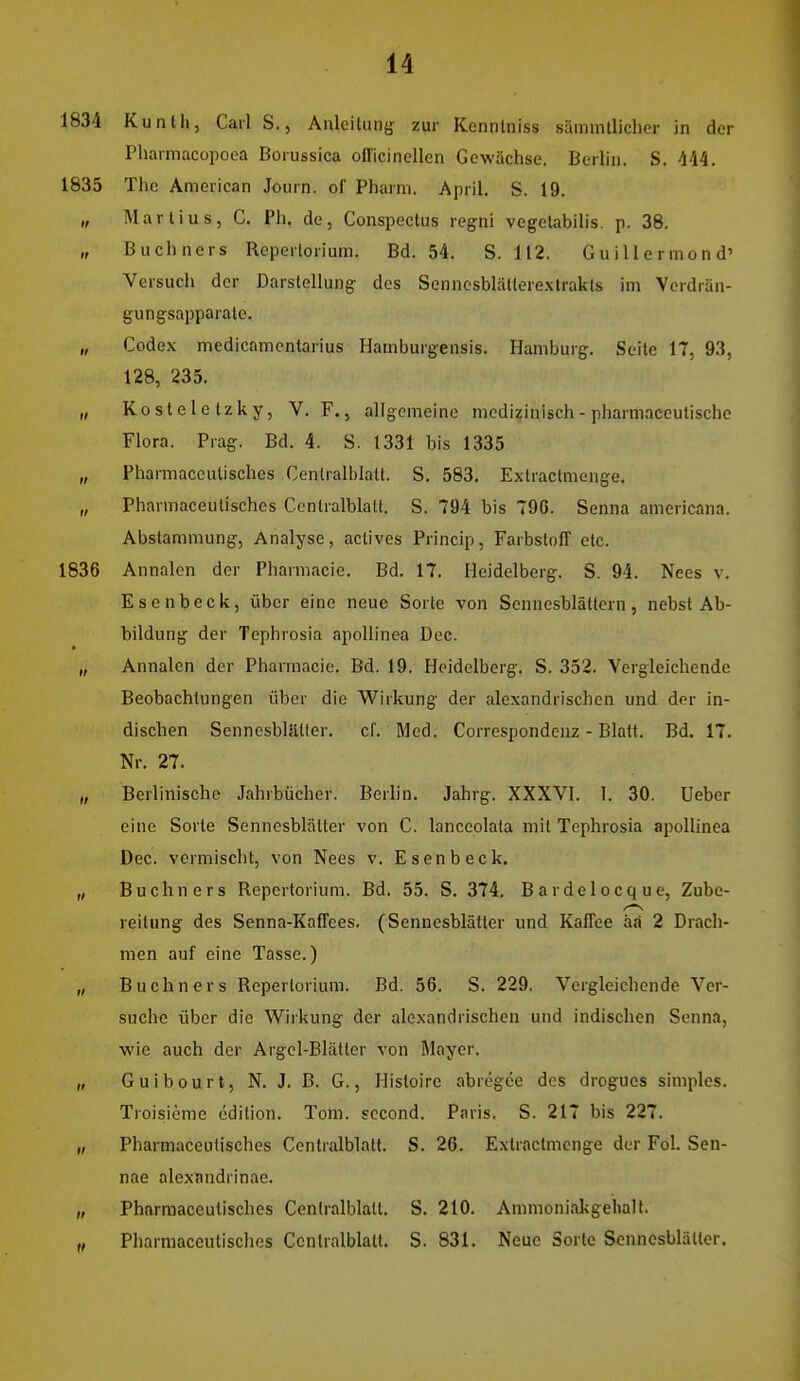 1834 Kunlh, Carl S., Anleitung- zur Kcnnlniss sämmllichcr in der Pliarmacopoea Borussica officinellen Gewächse. Berlin. S. 444. 1835 The American Journ. of Pharm. April. S. 19. „ MartiuSj C. Ph. de, Conspectus reg-ni vegetabilis. p. 38. „ Buchners Reperlorium. Bd. 54. S. 112, GuiUermond' Versuch der Darstellung' des Senncsblätlerexlrakls im Verdrän- gungsapparate. „ Codex medicamentarius Hamburgensis. Hamburg. Seite 17, 93, 128, 235. „ Kosteletzky, V. F., allgemeine medizinisch - pharmaccutischc Flora. Prag. Bd. 4. S. 1331 bis 1335 „ Pharmaceutisches Centraiblatt. S. 583. Exlractnienge. „ Pharmaceutisches Conlralblatt. S. 794 bis 79G. Senna americana. Abstammung, Analyse, aclives Princip, Farbstoff etc. 1836 Annalcn der Pharmacie. Bd. 17. Heidelberg. S. 94. Nees v. Esenbeck, über eine neue Sorte von Sennesblättern, nebst Ab- bildung der Tephrosia apoUinea Dec. „ Annalcn der Pharmacie. Bd. 19. Heidelberg. S. 352. Vergleichende Beobachtungen über die Wirkung der alexandrischen und der in- dischen Sennesblätter, cf. Med. Correspondcnz - Blatt. Bd. 17. Nr. 27. „ Berlinische Jahrbücher. Berlin. Jahrg. XXXVl. I. 30. Ueber eine Sorte Sennesblälter von C. lanceolata mit Tephrosia apoUinea Dec. vermischt, von Nees v. Esenbeck. „ Buchn ers Rcpertorium. Bd. 55. S. 374, Bardelocque, Zube- reitung des Senna-Kaffees. (Sennesblätter und Kaffee äa 2 Drach- men auf eine Tasse.) „ Buchners Rcpertorium. Bd. 56. S. 229. Vergleichende Ver- suche über die Wirkung der alexandrischen und indischen Senna, wie auch der Argel-Blätter von Mayer. „ G u i b 0 u r t, N. J. B. G., Histoirc abregce des drogues simples. Troisieme edition. Tom. sccond. Paris. S. 217 bis 227. „ Pharmaceutisches Centralblatt. S. 26. Exlractnienge der Fol. Sen- nae alexandrinae. „ Pharmaceutisches Centralblatt. S. 210. Ammonialigelialt. Pharmaceutisches Centralblatt. S. 831. Neue Sorte Sennesblätter.