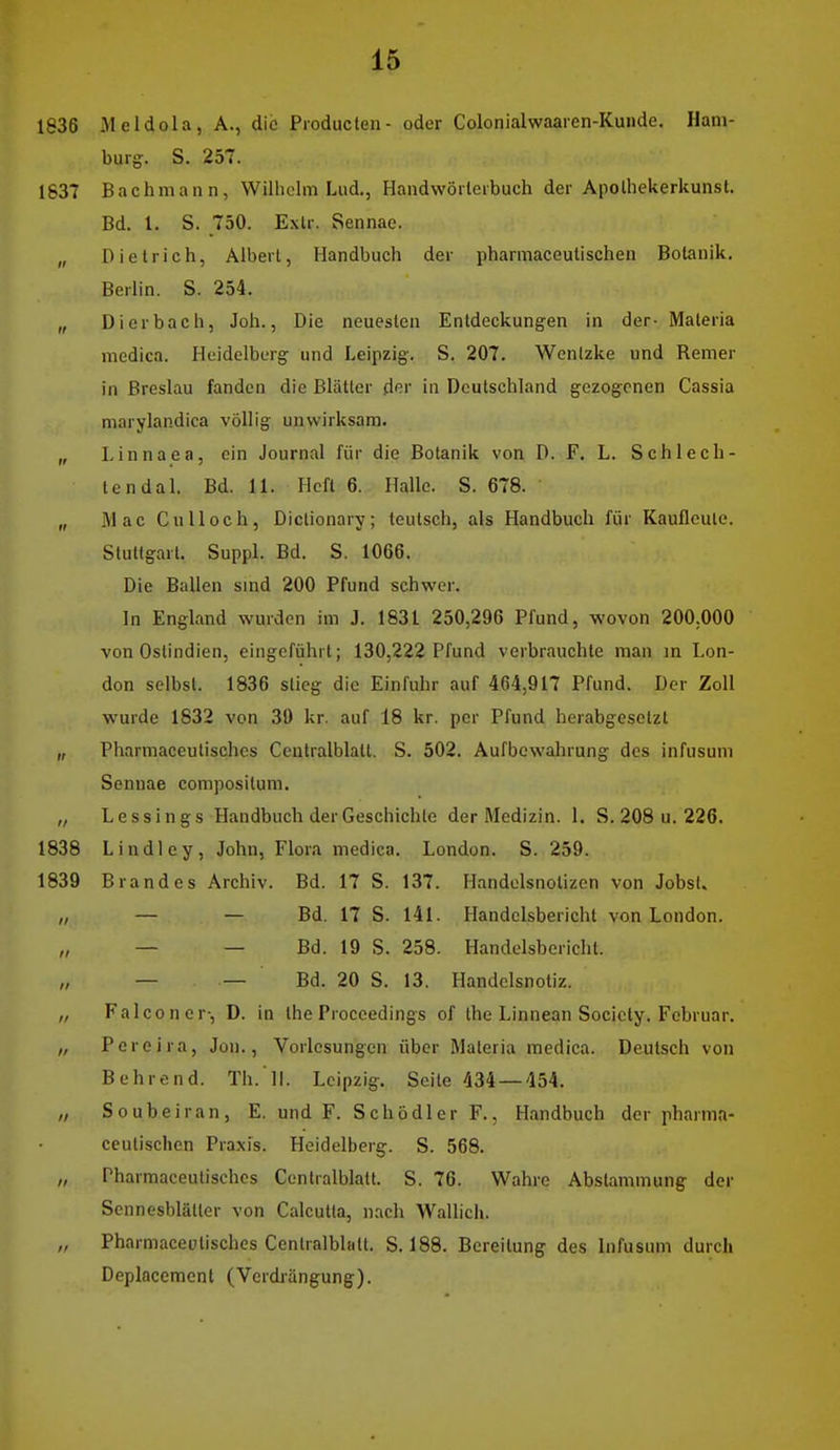 1836 Meldola, A., die Pioducten- oder Colonialwaaren-Kunde. Ham- burg. S. 257. 1637 Bachmann, Wilhelm Lud., Haudwörleibuch der Apolhekerkunst. Bd. 1. S. 750. Exlr. Sennac. „ Dietrich, Alberl, Handbuch der pharmaceutischen Botanik. Berlin. S. 254. „ Dierbach, Joh., Die neuesten Entdeckungen in der- Materia medica. Heidelberg und Leipzig. S. 207, Wenlzke und Hemer in Breslau fanden die Blätter der in Deutschland gezogenen Cassia marylandica völlig unwirksam. „ Linnaea, ein Journal für die Botanik von D. F. L. Sehl ech- ten dal. Bd. 11. Heft 6. Halle. S. 678. „ Mac Gill loch, Diclionary; leutsch, als Handbuch für Kaufleule. Stuttgart. Suppl. Bd. S. 1066. Die Ballen smd 200 Pfund schwer. In England wurden im J. 1831 250,296 Pfund, wovon 200,000 von Ostindien, eingeführt; 130,222 Pfund verbrauchte man m Lon- don selbst. 1836 stieg die Einfuhr auf 464,917 Pfund. Der Zoll wurde 1832 von 30 kr. auf 18 kr. per Pfund herabgesetzt „ Pharmaceutischcs Ceutralblatt. S. 502. Aufbewahrung des infusum Sennae compositum. „ Lessings Handbuch der Geschichte der Medizin. 1. S. 208 u. 226. 1838 Lindley, John, Flora medica. London. S. 259. 1839 Brandes Archiv. Bd. 17 S. 137. Handelsnolizen von Jobst. „ — — Bd. 17 S. 141. Handelsbericht von London. „ — — Bd. 19 S. 258. Handelsbericht. „ — — Bd. 20 S. 13. Handclsnotiz. „ Falconer-, D. in the Proceedings of the Linnean Society. Februar. „ Pereira, Jon., Vorlesungen über Materia medica. Deutsch von B ehrend. Th. li. Leipzig. Seite 434 — 454. „ Soubeiran, E. und F. Schödler F., Handbuch der pharm.v ceutischen Praxis. Heidelberg. S. 568. „ Pharmaceutisches Cenlralblatt. S. 76. Wahre Abstammung der Sennesblätter von Calcutla, nach Wallich. „ Pharmacetitisches Centraiblatt. S. 188. Bereitung des Infusum durch Deplacement (Verdrängung).