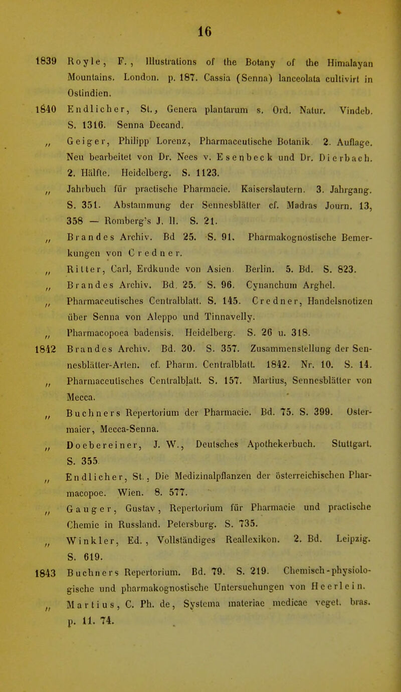 1839 Koyle, F., Illustralions of the Botany of Ihe Himalayan Mountains. London, p. 187. Cassia (Senna) lanceolata cullivirl in Oslindien. l640 Endlicher, St., Genera planlarum s. Ord. Natur. Vindeb. S. 1316. Senna Decand. „ Geiger, Philipp Lorenz, Pharmaceutische Botanik 2. Auflage. Neu bearbeitet von Dr. Nees v. Esenbeck und Dr. Dierbach. 2. Hälfte. Heidelberg. S. 1123. „ Jahrbuch für practische Pharmacie. Kaiserslautern. 3. Jahrgang. S. 351. Abstammung der Sennesblätter cf. Madras Journ. 13, 358 — Romberg's J, II. S. 21. „ Brandes Archiv. Bd 25. S. 91. Pharniakognostische Bemer- kungen von C r e d n c r. „ Ritter, Carl, Erdkunde von Asien. Berlin. 5. Bd. S. 823. „ Brandes Archiv. Bd. 25. S. 96. Cynanchum Arghel. „ Pharmaceutisches Centraiblatt. S. 145. Credner, Handelsnotizcn über Senna von Aleppo und Tinnavelly. „ Pharmacopoea badensis. Heidelberg. S. 26 u. 318. 1842 Brandes Archiv. Bd. 30. S. 357. Zusammenstellung der Sen- nesblätter-Arten, cf. Pharm. Centralblalt. 1842. Nr. 10. S. 14. „ Pharmaceutisches Centralblalt. S. 157. Martins, Sennesblätter von Mecca. „ Buchners Repertorium der Pharmacie. Bd. 75. S. 399. üsler- maier, Mecca-Senna. „ Do ehe rein er, J. W., Deutsches Apothekerbuch. Stuttgart. S. 355 „ Endlicher, St.. Die Medizinalpflanzen der österreichischen Pliar- macopoe. Wien. 8. 577. „ G a u g e r , Gustav , Repertorium für Pharmacie und practische Chemie in Russland. Petersburg. S. 735. „ Wink 1er, Ed., Vollständiges Reallexikon. 2. Bd. Leipzig. S. 619. 1843 Buchners Repertorium. Bd. 79. S. 219. Chemisch-physiolo- gische und pharmakognostischc Untersuchungen von Heerlein. „ Martins, C. Ph. de, Systcma materiae medicae veget. bras. p. 11. 74.