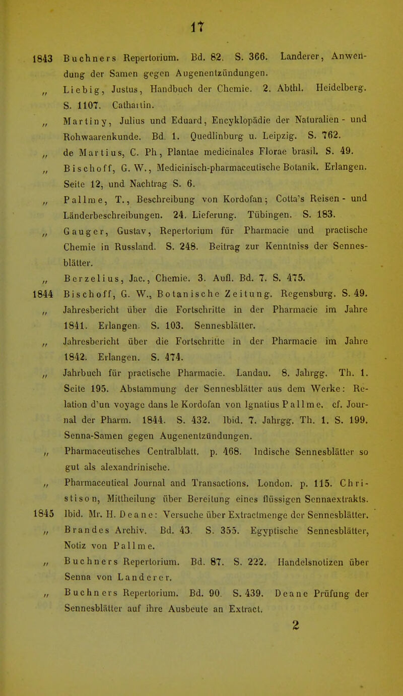 IT 1843 Buchners Repertorium. Bd. 82. S. 366. Landerer, Anwen- dung der Samen gegen Aiigenentzündungen. „ Lieb ig, Justus, Handbuch der Chemie. 2. Abtlil. Heidelberg. S. 1107. Calhailin. „ Martin y, Julius und Eduard, Encyklopädie der Naturalien - und Rohwaarenkunde. Bd. 1. Quedlinburg u. Leipzig. S. 762. „ de Marti US, C. Ph, Plantae medicinales Florae brasil. S. 49. „ Bischoff, G. W., Medicinisch-pharmaceutische Botanik. Erlangen. Seile 12, und Nachtrag S. 6. „ Pallme, T., Beschreibung von Kordofan; Colta's Reisen - und Länderbeschreibungen. 24. Lieferung. Tübingen. S. 183. „ G a u g e r, Gustav, Repertorium für Pharmacie und practische Chemie in Russland. S. 248. Beitrag zur Kenntniss der Sennes- blätter. „ Bcrzelius, Jac, Chemie. 3. Aufl. Bd. 7. S. 475. 1844 Bischoff, G. W., Botanische Zeitung. Regensburg. S. 49. „ Jahresbericht über die Fortschritte in der Pharmacie im Jahre 1841. Erlangen. S. 103. Sennesblülter. „ Jahresbericht über die Fortschritte in der Pharmacie im Jahre 1842. Erlangen. S. 474. „ Jahrbuch für practische Pharmacie. Landau. 8. Jahrgg. Th. 1. Seite 195. Abstammung der Sennesblätter aus dem Werke: Re- lation d'un voyagc dans le Kordofan von Ignatius Pallme. cf. Jour- nal der Pharm. 1844. S. 432. Ibid. 7. Jahrgg. Th. 1. S. 199. Senna-Samen gegen Augenentzündungen. „ Pharmaceutisches Centralblalt. p. 468. Indische Sennesblättor so gut als alexandrinische. „ Pharmaceutical Journal and Transactions. London, p. 115. Chri- stison, Miltheilung über Bereitung eines flüssigen Sennaextrakts. 1845 Ibid. Mr. H. Deane: Versuche über Extraclmenge der Sennesblätter. „ Brandes Archiv. Bd. 43. S. 355. Egyptischc Sennesblätter, Notiz von Pallme. „ Buchners Repertorium. Bd. 87. S. 222. Handelsnotizen über Senna von Land er er. „ B uchn ers Repertorium. Bd. 90. S. 439. Deane Prüfung der Sennesblätter auf ihre Ausbeute an Extract.