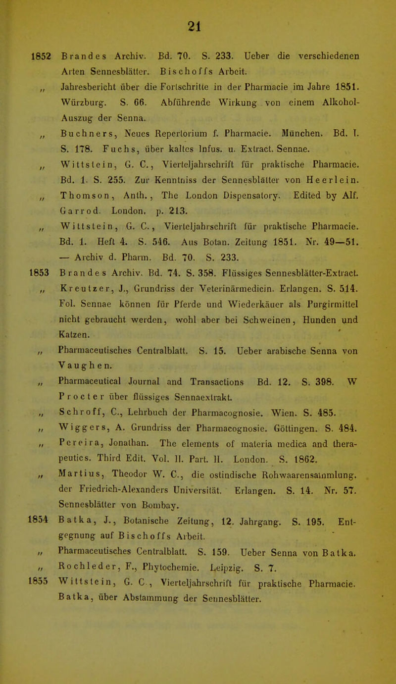 1852 Brandes Archiv. Bd. 70. S. 233. Ueber die verschiedenen Arten Sennesblättcr. Bischoffs Arbeit. „ Jahresbericht über die Forlschritte in der Pharmacie im Jahre 1851. Würzburg. S. 66. Abführende Wirkung von einem Alkohol- Auszug der Senna. „ Buchners, Neues Repertorium f. Pharmacie. München. Bd. I. S. 178. Fuchs, über kaltes Infus, u. Extract. Sennae. „ Wittstein, G. C., Vierteljahrschrift für praktische Pharmacie. Bd, 1. S. 255. Zur Kenntniss der Sennesblätter von Heerlein. „ Thomson, Anth., The London Dispensalory. Edited by Alf, Garrod. London, p. 213. „ Witt stein, G. C., Viertcljahrschrift für praktische Pharmacie. Bd. 1, Heft 4. S. 546. Aus Boten. Zeitung 1851. Nr. 49—51. — Archiv d. Pharm. Bd. 70. S. 233. 1853 Brandes Archiv. Bd. 74. S. 358. Flüssiges Sennesblätter-Extract. „ Kreutzer, J., Grundriss der Veterinärmedicin. Erlangen. S. 514. Fol, Sennae können für Pferde und Wiederkäuer als Purgirmittel nicht gebraucht werden, wohl aber bei Schweinen, Hunden und Katzen. „ Pharmaceutisches Centraiblatt. S. 15. Ueber arabische Senna von V a u g h e n. „ Pharmaceutical Journal and Transactions Bd. 12, S. 398. W Procter über flüssiges Sennaexlrakt. „ Schroff, C, Lehrbuch der Pharmacognosie. Wien. S. 485. /, Wiggers, A. Grundriss der Pharmacognosie. Göltingen. S. 484. „ Pereira, Jonathan. The elements of materia mcdica and Ihera- peutics. Third Edit. Vol. II. Part. II. London. S. 1862. „ Martius, Theodor W. C., die ostindische Rohwaarensainmlung, der Friedrich-Alexanders Universität. Erlangen. S. 14. Nr. 57. Sennesblättcr von Bombay. 1854 Batka, J., Botanische Zeitung, 12. Jahrgang, S. 195. Ent- gegnung auf Bischoffs Arbeit. „ Pharmaceutisches Centralblatt. S. 159. Ueber Senna von Batka, „ Röchle der, F., Phytochemie. Leipzig, S. 7. 1855 Wittstein, G. C, Vierteljahrschrift für praktische Pharmacie. Batka, über Abstammung der Sennesblättcr.