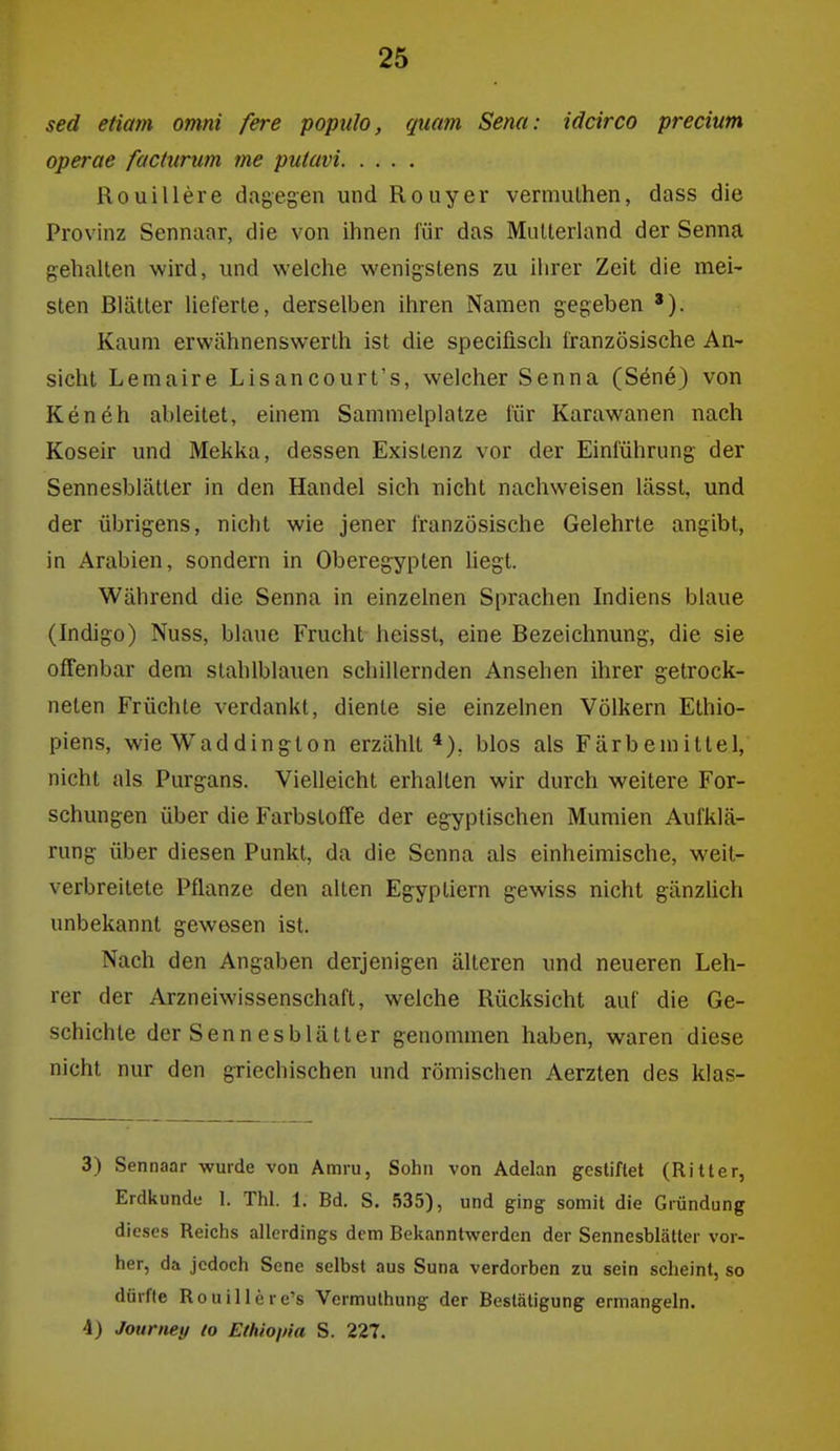sed etiam omni fere popuJo, quam Sena: idcirco precium operae factiirum me putavi Rouillere dagegen und Rouyer vermulhen, dass die Provinz Sennaar, die von ihnen für das Mutterland der Senna gehalten wird, und welche wenigstens zu ihrer Zeit die mei- sten Blätter lieferte, derselben ihren Namen gegeben '). Kaum erwähnenswerlh ist die specifisch französische An- sicht Lemaire Lisancourt's, welcher Senna (S6ne) von Ken eh ableitet, einem Sammelplatze für Karawanen nach Koseir und Mekka, dessen Existenz vor der Einführung der Sennesblätter in den Handel sich nicht nachweisen lässt, und der übrigens, nicht wie jener französische Gelehrte angibt, in Arabien, sondern in Oberegypten hegt. Während die Senna in einzelnen Sprachen Indiens blaue (Indigo) Nuss, blaue Frucht heissl, eine Bezeichnung, die sie offenbar dem stahlblauen schillernden Ansehen ihrer getrock- neten Früchte verdankt, diente sie einzelnen Völkern Ethio- piens, wie Waddington erzählt*), blos als Färbemittel, nicht als Purgans. Vielleicht erhalten wir durch weitere For- schungen über die Farbstoffe der egyptischen Mumien Aufklä- rung über diesen Punkt, da die Senna als einheimische, weit- verbreitete Pflanze den alten Egyptiern gewiss nicht gänzlich unbekannt gewesen ist. Nach den Angaben derjenigen älteren und neueren Leh- rer der Arzneiwissenschaft, welche Rücksicht auf die Ge- schichte der Senn esblätler genommen haben, waren diese nicht nur den griechischen und römischen Aerzten des klas- 3) Sennaar wurde von Amru, Sohn von Adelan gestiftet (Ritter, Erdkunde 1. Thl. 1. Bd. S. 535), und ging somit die Gründung dieses Reichs allerdings dem Bekanntwerden der Sennesblätler vor- her, da jedoch Sene selbst aus Suna verdorben zu sein scheint, so dürfte Rouillere's Vermuthung der Bestätigung ermangeln. 4) Jouriiey lo Ethioina S. 227.