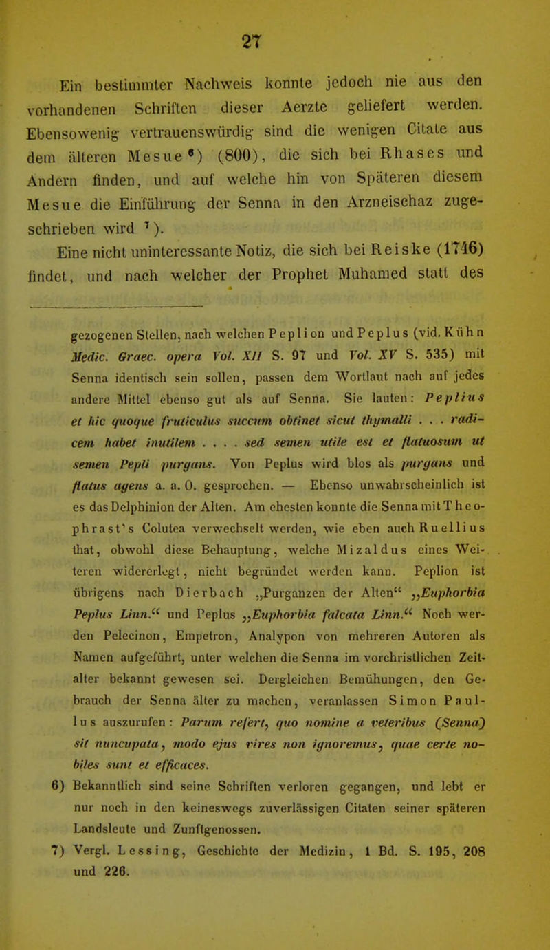 2T Ein bestimmter Nachweis konnte jedoch nie aus den vorhandenen Schriften dieser Aerzte geliefert werden. Ebensowenig vertrauenswürdig sind die wenigen Citale aus dem älteren Mesue«) (800), die sich bei Rhases und Andern finden, und auf welche hin von Späteren diesem Mesue die Einführung der Senna in den Arzneischaz zuge- schrieben wird ^). Eine nicht uninteressante Notiz, die sich bei Reiske (1T46) findet, und nach welcher der Prophet Muhamed statt des gezogenen Stellen, nach welchen Peplion undPeplus (vid.Kühn .Vedic. Graec. opera Vol. XII S. 97 und Vol. XV S. 535) mit Senna identisch sein sollen, passen dem Wortlaut nach auf jedes andere Mittel ebenso gut als auf Senna. Sie lauten: Peplius et hic qtioqtie fruticulus sucaim obtinei sicut thymalli . . . radi- cem habet inutilem .... sed seinen utile est et ßattiosum ut seinen Pepli purgans. Von Peplus wird blos als puryans und flatus agens a. a. 0. gesprochen. — Ebenso unwahrscheinlich ist es das Delphinion der Alten. Am ehesten konnte die Senna mitT hco- phrast's Colulca verwechselt werden, wie eben auchRuellius Ihat, obwohl diese Behauptung, welche Mizaldus eines Wei- teren widererlogt, nicht begründet werden kann. Peplion ist übrigens nach Dierbach „Purganzen der Alten „Euphorbia Peplus Linn. und Peplus „Euphoi'bia falcata Linn. Noch wer- den Pelecinon, Empetron, Analypon von mehreren Autoren als Namen aufgeführt, unter welchen die Senna im vorchristlichen Zeit- aller bekannt gewesen sei. Dergleichen Bemühungen, den Ge- brauch der Senna älter zu machen, veranlassen Simon Paul- 1 u s auszurufen : Parum refert, quo nomine a veteribus CSenna) Sit nuncupata, modo ejus vires non ignoremus, quae cerle no- biles Stint et efficaces. 6) Bekanntlich sind seine Schriften verloren gegangen, und lebt er nur noch in den keineswegs zuverlässigen Cilalen seiner späteren Landsleule und Zunflgenossen. 7) Vergl. Lessing, Geschichte der Medizin, l Bd. S. 195, 208 und 226.