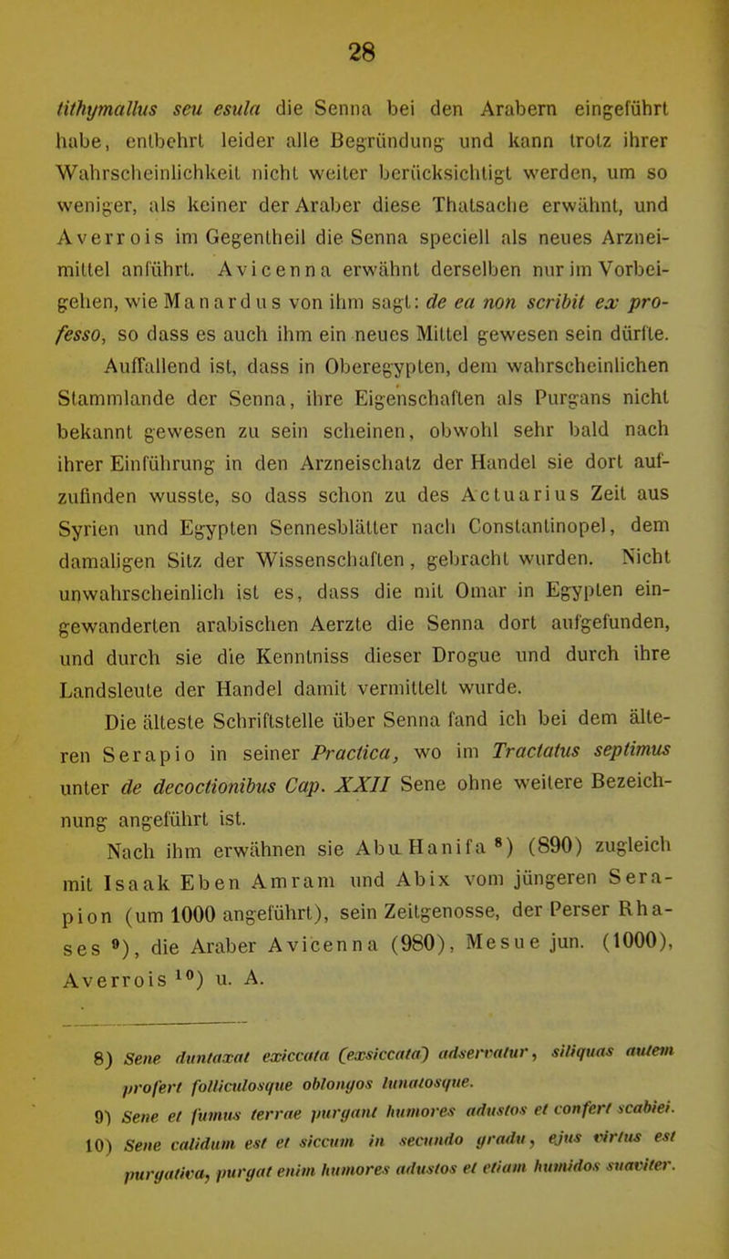 tithymallus sm esula die Senna bei den Arabern eingeführt habe, entbehrt leider alle Begründung und kann trotz ihrer Wahrscheinlichkeit nicht weiter berücksichtigt werden, um so weniger, als keiner der Araber diese Thatsache erwähnt, und Averrois im Gegentheil die Senna speciell als neues Arznei- mittel anführt. Avicenna erwähnt derselben nur im Vorbei- gehen, wie Manardus von ihm sagt: de ea non scribit ex pro- fesso, so dass es auch ihm ein neues Mittel gewesen sein dürfte. Auffallend ist, dass in Oberegypten, dem wahrscheinlichen Stammlande der Senna, ihre Eigenschaften als Purgans nicht bekannt gewesen zu sein scheinen, obwohl sehr bald nach ihrer Einführung in den Arzneischatz der Handel sie dort auf- zufinden wusste, so dass schon zu des Actuarius Zeit aus Syrien und Egypten Sennesblätter nach Constantinopel, dem damaligen Sitz der Wissenschaften, gebracht wurden. Nicht unwahrscheinlich ist es, dass die mit Omar in Egypten ein- gewanderten arabischen Aerzte die Senna dort aufgefunden, und durch sie die Kenntniss dieser Drogue und durch ihre Landsleute der Handel damit vermittelt wurde. Die älteste Schriftstelle über Senna fand ich bei dem älte- ren Serapio in seiner Practica, wo im Traciatus septimus unter de decoctionibus Cap. XXII Sene ohne weitere Bezeich- nung angeführt ist. Nach ihm erwähnen sie Aba Hanifa (890) zugleich mit Isaak Eben Amram und Abix vom jüngeren Sera- pion (um 1000 angeführt), sein Zeitgenosse, der Perser Rha- ses »), die Araber Avicenna (980), Mesue jun. (1000), Averrois i) u. A. 8) sene duntaxat exiccata (exsiccata^ ad^en'aliir, siliquas aulem profert foUicnlosque obloiigos lunatosque. 9) Sene et fumm terrae purgani humores adustos et conferl scabiei. 10) Sene caiidum est et siccum in secundo gradu, ejus virfns est purgafica, puryat enhn humores adustos et etiam humidos suaviter.