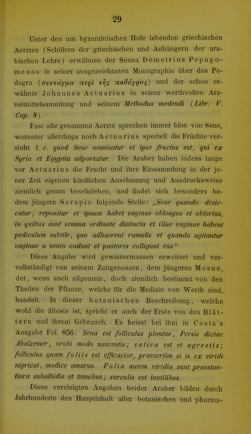 Unter den am byzantinischen Hofe lebenden griechischen Aerzten (Schülern der griechischen und Anhängern der ara- bischen Lehre) erwähnen der Senna Demetrius Pepage- rne nos in seiner ausgezeichneten Monographie über das Po- dagra ((xvyTceyfxa neqi t^s nodd/Qag) und der schon er- wähnte Johannes Actuarius in seiner werthvoUen Arz- neimittelsammlung und seinem Methodus medendi {Libr. V. Cap. 8). Fast alle genannten Aerzte sprechen immer blos von Sene, worunter allerdings noch Actuarius speciell die Früchte ver- steht /. c. quod Sene nominahir et ipse fnictus est, qui ex Syria et Egyptia adportatur. Die Araber haben indess lang:e vor Actuarius die Frucht und ihre Einsammlung in der je- ner Zeit eigenen kindlichen Anschauung und Ausdrucksweise ziemUch genau beschrieben, und findet sich besonders be- dem Jüngern Serapio folgende Stelle: „Sene quando desic- catur, reponitur et ipsum habet vaginas oblong eis et ohtortas, in quibus sunt semina Ordinate dislincta et illae vaginae habent pediculum subtile, quo adhaerent ramulis et quando agitantur vaginae a vento cadunt et pastores colligunt eas. Diese Angabe wird gewissermassen erweitert und ver- vollständigt von seinem Zeitgenossen, dem jüngeren Mesue, der, wenn auch allgemein, doch ziemlich bestimmt von den Theilen der Pflanze, welche für die Medizin von Werth sind, handelt. In dieser botanischen Beschreibung, welche wohl die älteste ist, spricht er auch der Erste von den Blät- tern und ihrem Gebrauch. Es heisst bei ihm in Costa's Ausgabe Fol. 856: Sena est folliculus plantae, Pcrsis dictae Abalzemer, oroU modo nascentis; sativa est et agrestis; folliculus quam foliis est efficacior, praesertim si is ex viridi nigricat, modice amarus. Folia auteln viridia sunt praestan- tiora subalbidis et tenuibus; surculis est inutilibus. Diese vereinigten Angaben beider Araber bilden durch Jahrhunderte den Hauptinhalt aller botanischen und pharma-