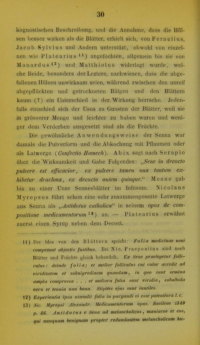 kognoslischen Beschreibung, und die Annahme, dass die Hül- sen besser wirken als die Blätter, erhielt sich, von Fernelius, Jacob Sylvias und Andern unlerstüzl, obwohl von einzel- nen wie Platearius angefochten, allgemein bis sie von Manardus^^) und Matthiolus widerlegt wurde, wel- che Beide, besonders derLeztere, nachwiesen, dass die abge- fallenen Hülsen unwirksam seien, während zwischen den unreif abgepflückten und getrockneten Bälgen und den Blättern kaum (?) ein Unterschied in der Wirkung herrsche. Jeden- falls entschied sich der Usus zu Gunsten der Blätter, weil sie in grösserer Menge und leichter zu haben waren und weni- ger dem Verderben ausgesetzt sind als die Früchte. Die gewöhnliche Anwendungsweise der Senna war damals die Pulverform und die Abkochung mit Pflaumen oder als Latwerge {Confectio Hamech). Ab ix sagt nach Serapio über die Wirksamkeit und Gabe Folgendes: „Sene in decocto pulvere est efficacior, ex pulvere tarnen una tantum ex- hihetur drachma, ex decocto aulem quinque. Mesue gab bis zu einer Unze Sennesblätter im Infusum. Nico laus Myrepsus fülirl schon eine sehr zusammengesezte Latwerge aus Senna als „Aniidotus catholica in seinem opus de com- positione medicamentoru?n an. — Platearius erwähnt zuerst einen Syrup neben dem Decoct. 11) Der blos von den Blättern spricht: Folia medictnae %istii compelunt ahjectis fusdbus. Bei Nie. Praepositus sind noch Blätter und Früchte glcicli behandeil. Ex Seite praeleyeuir folli- ctilus: deinde folia; et melior foUicuhis cui color accedii ad viridUatem et suhnigredhiem quandatn, in quo sunt semina ampla compressa . . . et meliora folia sunt viridia, subalhida vero et ienuia non bona. Stipifes ejus sunt inutiles. 12) Experientia ipsa ostendit folia in puri/andi vi esse potentiora l. c. 13) Nie. Myrepsi Alexandr. Medicamentovttm opus. Basileae 1549 p. 46. Aniidotus e Sena ad tnelancholicos, tnaniacos et eos, qui nunquam benignam propter redundantem melancholicum hu-