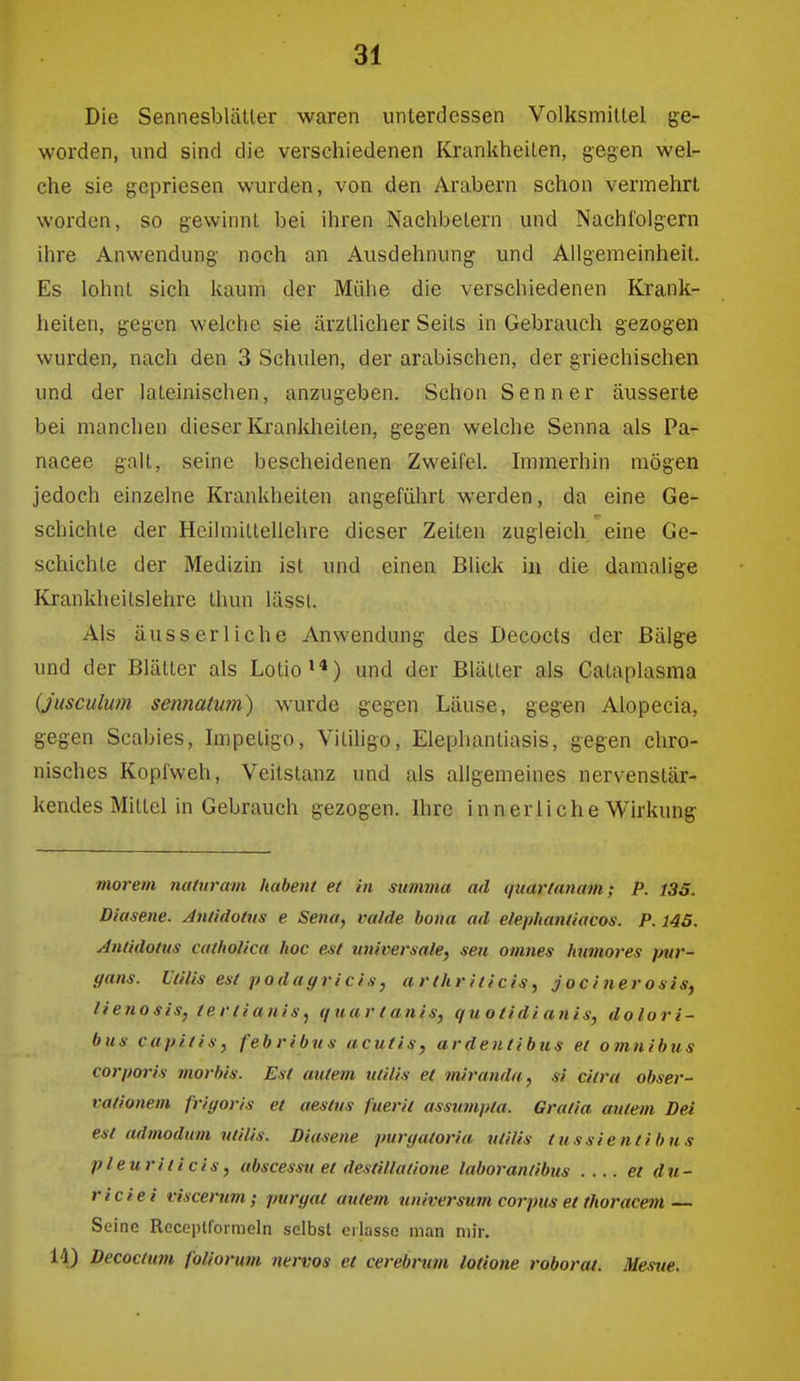 Die SennesbläUer waren unterdessen Volksmittel ge- worden, und sind die verschiedenen Krankheilen, gegen wel- che sie gepriesen wurden, von den Arabern schon vermehrt worden, so gewinnt bei ihren Nachbetern und Nachfolgern ihre Anwendung noch an Ausdehnung und Allgemeinheit. Es lohnt sich kaum der Mühe die verschiedenen Krank- heiten, gegen welche sie ärztlicher Seits in Gebrauch gezogen wurden, nach den 3 Schulen, der arabischen, der griechischen und der lateinischen, anzugeben. Schon Senner äusserte bei manchen dieser Krankheiten, gegen welche Senna als Pa- nacee galt, seine bescheidenen Zweifel. Immerhin mögen jedoch einzelne Krankheiten angeführt werden, da eine Ge- r- schichte der Heilmiltellehre dieser Zeiten zugleich eine Ge- schichte der Medizin ist und einen Blick in die damalige Krankheilslehre thun lässi. Als äusserliche Anwendung des Decocts der Bälge und der Biälter als Lotio»») und der Blätter als Calaplasma {jusculum sennatum) wurde gegen Läuse, gegen Alopecia, gegen Scabies, Impetigo, Vilihgo, Elephantiasis, gegen chro- nisches Kopfweh, Veitstanz und als allgemeines nervenstär- kendes Mittel in Gebrauch gezogen. Ihre innerliche Wirkung morem naiuram habent et in summa ad qtiarlanam; P. 135. Diasene. Anüdolus e Sena, valde bona ad elephanliacos. P. 145. Antidotus catholica hoc est universale^ seit omnes Immores pur- yans. Utilis est podagricis, a rth r iticis, jocinerosis, lienosis, tertianis, quar t anis, quoiidi anis, dolori- bus capitis, febribus acutiSy ardentibus et omnibus corporis morbis. Est autem utilis et tnii'anda, si citra Obser- vationen fr>yoris et aestus fuerii assumpta. Gratia autem Dei est admodum utilis. Diasene purgatoria utilis tussientibns pleuriticis, abscessu et destillatione laborantibus .... et du- riciei fiscenm; purgat autem Universum corpus et thoracem — Seine Receplfoimeln selbst erlasse man mir. 14) Decoctum foliorwii nervös et cerebrum lotione roborat. Mesue.