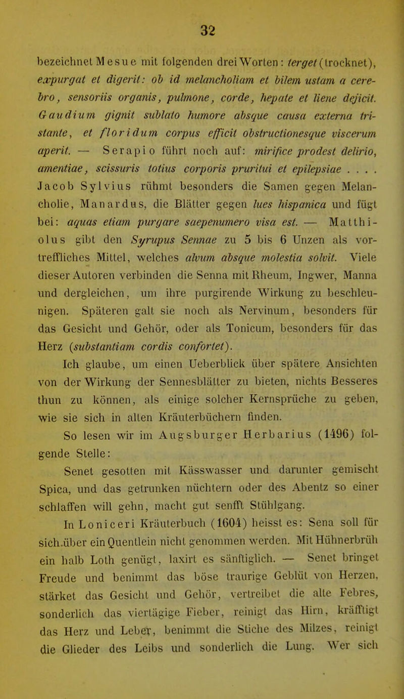 bezeichnet Me SU e mit folgenden drei Worten: ^^r^f^/(trocknet), ejb'purgat et digerit: oh id melancholiam et bilem ustam a cere- bro, sensorüs organis, pulmone, cor de, hepaie et liene dejicit. Gaudium gignit suhlato humore absque causa externa Iri- stante, et floridum corpus efficit obstructionesque viscerum aperit. — Serapio führt noch auf: mirifice prodest delirio, amentiae, scissuris totius corporis pruritui et epilepsiae . . . . Jacob Sylvins rühmt besonders die Samen gegen Melan- chohe, Manardas, die Blätter gegen Ines Mspanica und fügt bei: aquas etiam purgare saepenumero visa est. — Matthi- olus gibt den Si/rupus Sennae zu 5 bis 6 Unzen als vor- Irefflichcs Mittel, welches alvum absque molestia solvit. Viele dieser Autoren verbinden die Senna mit Rheum, higwer, Manna und dergleichen, um ihre purgirende Wirkung zu beschleu- nigen. Späteren galt sie noch als Nervinum, besonders für das Gesicht und Gehör, oder als Tonicum, besonders für das Herz (substantiam cordis confortet). Ich glaube, um einen UeberbUck über spätere Ansichten von der Wirkung der Sennesblätter zu bieten, nichts Besseres thun zu können, als einige solcher Kernsprüche zu geben, wie sie sich in alten Kräuterbüchern finden. So lesen wir im Augsburger Herbarius (1496) fol- gende Stelle: Senet gesotten mit Kässwasser und darunter gemischt Spica, und das getrunken nüchtern oder des Abentz so einer schlaffen will gehn, macht gut senfft Stühlgang. In Loniceri Kräuterbuch (1604) heisst es: Sena soll für sich.über ein Quentlein nicht genommen werden. Mit Hühnerbrüh ein halb Loth genügt, laxirt es sänftiglich. — Senet bringet Freude und benimmt das böse traurige Geblüt von Herzen, stärket das Gesicht und Gehör, vertreibet die alte Febres, sonderlich das viertägige Fieber, reinigt das Hirn, kräfTligt das Herz und Leber, benimmt die Stiche des Milzes, reinigt die Glieder des Leibs und sonderlich die Lung. Wer sich