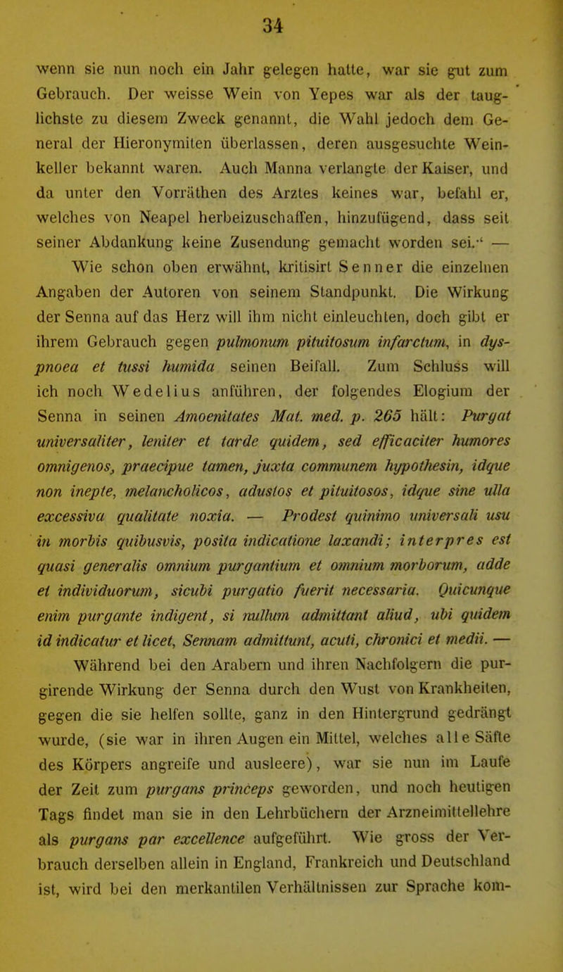 wenn sie nun noch ein Jahr gelegen halte, war sie gut zum Gebrauch. Der weisse Wein von Yepes war als der taug- lichste zu diesem Zweck genannt, die Wahl jedoch dem Ge- neral der Hieronymiten überlassen, deren ausgesuchte Wein- keller bekannt waren. Auch Manna verlangte der Kaiser, und da unter den Vorräthen des Arztes keines war, befahl er, welches von Neapel herbeizuschaffen, hinzufügend, dass seit seiner Abdankung keine Zusendung gemacht worden seL-' — Wie schon oben erwähnt, kritisirl Senner die einzelnen Angaben der Autoren von seinem Standpunkt. Die Wirkung der Senna auf das Herz will ihm nicht einleuchten, doch gibt er ihrem Gebrauch gegen pulmonum pituitosum infarclum, in dys- pnoea et tussi humida seinen Beifall. Zum Schluss will ich noch Wedelius anführen, der folgendes Elogium der Senna in seinen Amoetiitates Mal. med. p. 265 hält: Puryat universaUter, letiite?- et tarde quidem, sed efficaciter humores omnigenos, praecipue tarnen, juxta communem hypothesm, idque non inepte, melancholicos, adustos et pituitosos, idque sine ulla excessiva quälitate noxia. — Prodest quinimo universcdi usu in morhis quihusvis, posita iJidicatio7ie laxandi; interpres est quasi generalis omnium purganüum et omnium morhorum, adde et individuorum, sicuM purgatio fuerit tiecessaria. Quicunque enim purgante indigent, si nullum admittant aliud, ubi quidem id indicaiur et licet, Sennam admittunt, acuti, chronici et medii. — Während bei den Arabern und ihren Nachfolgern die pur- girende Wirkung der Senna durch den Wust von Krankheiten, gegen die sie helfen sollte, ganz in den Hintergrund gedrängt wurde, (sie war in ihren Augen ein Mittel, welches alle Säfte des Körpers angreife und ausleere), war sie nun im Laufe der Zeil zum purgans pri?iceps geworden, und noch heutigen Tags findet man sie in den Lehrbüchern der Arzneimittellehre als purgans par excellence aufgeführt. Wie gross der Ver- brauch derselben allein in England, Frankreich und Deutschland ist, wird bei den merkantilen Verhältnissen zur Sprache kern-