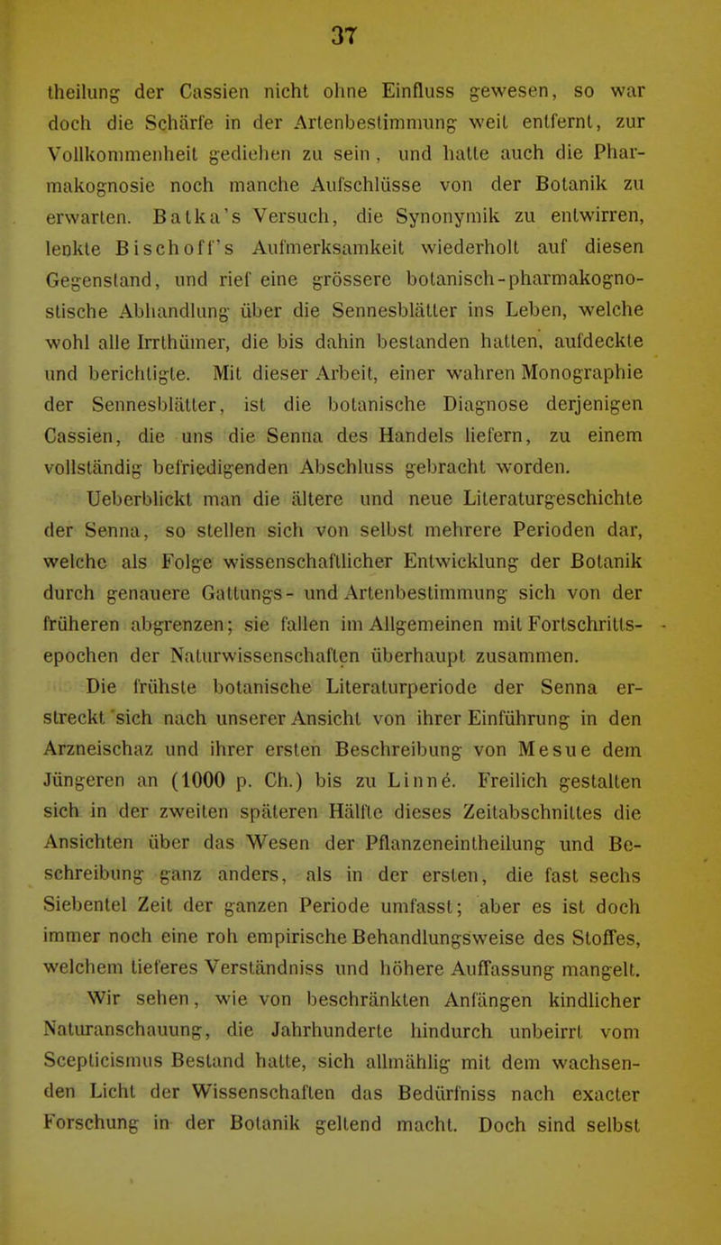 theilung der Cassien nicht ohne Einfluss gewesen, so war doch die Schärte in der Arlenbeslimnmng weil entfernt, zur Vollkommenheit gediehen zu sein , und halte auch die Phar- makognosie noch manche Aulschlüsse von der Botanik zu erwarten. Batka's Versuch, die Synonymik zu entwirren, lenkte Bischof Ts Aufmerksamkeit wiederholt auf diesen Gegenstand, und rief eine grössere bolanisch-pharmakogno- stische Abhandlung über die Sennesblätler ins Leben, welche wohl alle Irrthümer, die bis dahin bestanden hallen, aufdeckte und berichtigte. Mit dieser Arbeil, einer wahren Monographie der Sennesblätter, ist die botanische Diagnose derjenigen Cassien, die uns die Senna des Handels liefern, zu einem vollständig befriedigenden Abschluss gebracht worden. Ueberblickt man die ältere und neue Literaturgeschichte der Senna, so stellen sich von selbst mehrere Perioden dar, welche als Folge wissenschaflUcher Entwicklung der Botanik durch genauere Gatlungs- und Artenbestimmung sich von der früheren abgrenzen; sie fallen im Allgemeinen mit Fortschritts- - epochen der Naturwissenschaften überhaupt zusammen. Die frühste botanische Literaturperiode der Senna er- streckt 'sich nach unserer Ansicht von ihrer Einführung in den Arzneischaz und ihrer ersten Beschreibung von Mesue dem Jüngeren an (1000 p. Ch.) bis zu Linne. Freilich gestalten sich in der zweiten späteren Hälfte dieses Zeitabschnittes die Ansichten über das Wesen der Pflanzeneintheilung und Be- schreibung ganz anders, als in der ersten, die fast sechs Siebentel Zeit der ganzen Periode umfassl; aber es ist doch immer noch eine roh empirische Behandlungsweise des Stoffes, welchem tieferes Verständniss und höhere Auffassung mangelt. Wir sehen, wie von beschränkten Anfängen kindUcher Naturanschauung, die Jahrhunderte hindurch unbeirrt vom Scepticismus Bestand hatte, sich allmählig mit dem wachsen- den Licht der Wissenschaften das Bedürfniss nach exacler Forschung in der Botanik geltend macht. Doch sind selbst