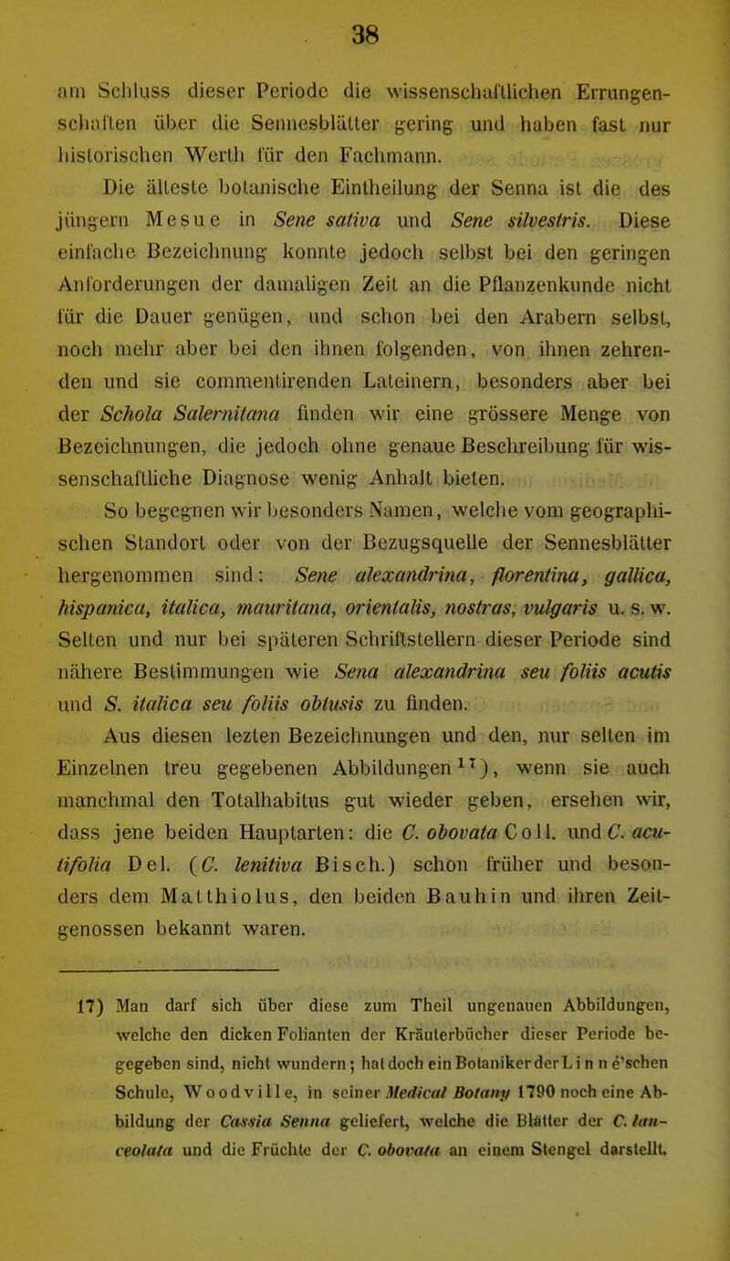am Schluss dieser Periode die wissenschulUichen Errungen- scliallen über die Senuesblälter b'cring und haben fast nur liislorisclien Werth für den Fachmann. Die älteste botanische Eintheilung der Senna ist die des jüngern Mesue in Sene sativa und Sene silvestris. Diese einlache Bezeichnung konnte jedoch selbst bei den geringen Anlorderungen der damaligen Zeit an die Pflanzenkimde nicht für die Dauer genügen, und schon bei den Arabern selbst, noch mehr aber bei den ihnen folgenden, von ihnen zehren- den und sie commenlirenden Lateinern, besonders aber bei der Schola Salernitana ünden wir eine grössere Menge von Bezeichnungen, die jedoch ohne genaue Beschreibung für wis- senschaitUche Diagnose wenig Anhalt bieten. So begegnen wir besonders Namen, welche vom geographi- schen Standort oder von der Bezugsquelle der Sennesblätler hergenommen sind: Sene alexandrina, fforentina, gallica, hispanica, italica, 7nauritana, orientalis, nostras, vulgaris u. s. w. Selten und nur bei späteren SchrillsteUern dieser Periode sind nähere Bestimmungen wie Sena alexandrina seu foliis acutis und S. italica seu foliis obtusis zu finden. Aus diesen lezten Bezeichnungen und den, nur selten im Einzelnen treu gegebenen Abbildungen ^ ^), wenn sie auch manchmal den Totalhabilus gut wieder geben, ersehen wir, dass jene beiden Hauptarten: die C. obovata Coli. \mdC.acu- iifolia Del. (C lenitiva Bisch.) schon früher und beson- ders dem Matlhiolus, den beiden Bauhin und ihren Zeit- genossen bekannt waren. 17) Man darf sich über diese zum Theil ungenauen Abbildungen, welche den dicken Folianten der Kräuterbücher dieser Periode be- gegeben sind, nicht wundern; haldoch einBotanikerderLi n n e'schen Schule, Woodville, in seiner 3/erf?ca/Äo/a/iy 1790 noch eine Ab- bildung der Cassia Senna geliefert, welche die Blätter der C. lan- ceolata und die Früchte der C. obomia an einem Stengel darstellt