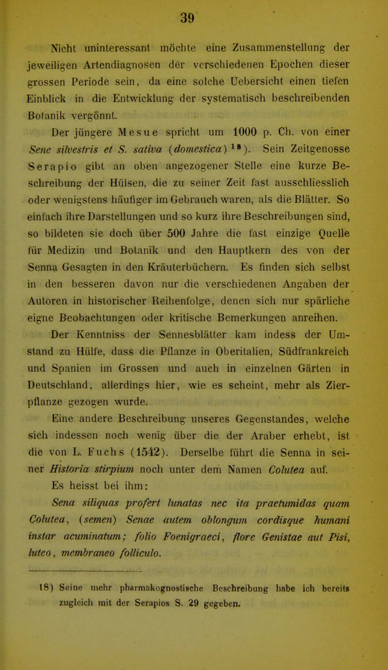 Nicht uninteressant möclite eine Zusammenstellung der jeweiligen Artendiagnosen der verschiedenen Epochen dieser grossen Periode sein, da eine solche Uebersicht einen tiefen Einblick in die Entwicklung der systematisch beschreibenden Botanik vergönnt. Der jüngere Mesue spricht um 1000 p. Ch. von einer Sene silvestris et S. sativa {domestica) ^•). Sein Zeilgenosse Serapio gibt an oben angezogener Stelle eine kurze Be- schreibimg der Hülsen, die zu seiner Zeit last ausschliesslich oder wenigstens häufiger im Gebrauch waren, als die Blätter. So einlach ihre Darstellungen und so kurz ihre Beschreibungen sind, so bildeten sie doch über 500 Jahre die last einzige Quelle für Medizin und Botanik und den Hauptkern des von der Senna Gesagten in den Kräuterbüchern. Es finden sich selbst in den besseren davon nur die verschiedenen Angaben der Autoren in historischer Reihenfolge, denen sich nur spärliche eigne Beobachtungen oder kritische Bemerkungen anreihen. Der Kennlniss der Sennesblätter kam indess der Um- stand zu Hülfe, dass die Pflanze in Oberitalien, Südfrankreich und Spanien im Grossen und auch in einzelnen Gärten in Deutschland, allerdings hier, wie es scheint, mehr als Zier- pflanze gezogen wurde. Eine andere Beschreibung unseres Gegenstandes, welche sich indessen noch wenig über die der Araber erhebt, ist die von L. Fuchs (1542). Derselbe führt die Senna in sei- ner Historia stirpium noch unter dem Namen Colutea auf. Es heisst bei ihm: Sena siliquas profert lunatas nec ita praetumidas quam Colutea, (semen) Senae autem oblongum cordisque hufnani instar acuminatum; folio Foenigraeci, flore Genistae aut Pisi, luteo, membraneo folliculo. 18) Seine mehr pharmnkognostische Beschreibung habe ich bereits zugleich mit der Serapios S. 29 gegeben.