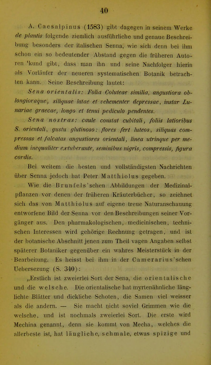 A. Caesalpinus (1583) gibt dagegen in seinem Werke de plantis folgende ziemlich ausführliche und genaue Beschrei- bung besonders der italischen Senna, wie sich denn bei ihm schon ein so bedeutender Abstand gegen die früheren Auto- ren 'kund gibt, dass man ihn und seine Nachfolger hierin als Vorläufer der neueren systematischen Botanik betrach- ten kann. Seine Beschreibung lautet: Sena orientalis: FoUa Coluteae similia, angustiora ob- longioraque, siliquae Jaiae et vehementer depressae, instar Lu- nariae graecae, longo et tenui pediculo pendentes. Sc na nostras: caule constat cuhitali, foliis latioribus S. Orientalin gustu glutinoso: flores fert luteos, siliquas com- pressas et falcatas angustiores orientali, linea utrinque per me- dium inequaliter extuberante, seminibus nigris, compressis, figura Cordts. Bei weitem die besten und vollständigsten Nachrichten über Senna jedoch hat Peter Matlhiolus gegeben. Wie die Brunfeis'sehen Abbildungen der Medizinal- pflanzen vor denen der früheren Kräuterbücher, so zeichnet sich das von Matthiolus auf eigene treue Naturanschauung entworfene Bild der Senna vor den Beschreibungen seiner Vor- gänger aus. Den pharmakologischen, medicinischen, techni- schen Interessen wird gehörige Rechnung getragen, und ist der botanische Abschnitt jenen zum Theil vagen Angaben selbst späterer Botaniker gegenüber ein wahres Meisterstück in der Benrbeiiung. Es heisst bei ihm in der Camerarius'sehen Uebersezung (S. 340): „ErstUch ist zweierlei Sort der Sena, die orientalische und die welsche. Die orientalische hat myrtenähnliche läng- lichle Blätter und dickliche Schoten, die Samen viel weisser als die andern. — Sie macht nicht soviel Grimmen wie die welsche, imd ist nochmals zweierlei Sort. Die erste wird Mechina genannt, denn sie kommt von Media, welches die allerbeste ist, hat längliche, schmale, etwas spizige und