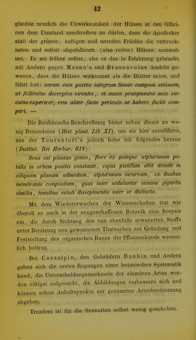 glaubte nemlich die Unwirksamkeit der Hülsen in den Offici- nen dem Umstand zuschreiben zu dürfen, dass die Apotheker statt der grünen, saltigen und unreifen Früchte die vertrock- neten und selbst abgefallenen (also reifen) Hülsen sammel- ten. Er sei früher selbst, ehe er das in Erfahrung gebracht, mit Andern gegen Mesue's und Brassavolus Ansicht ge- wesen, dass die Hülsen wirksamer als die Blätter seien, und fährt fort: verum cum postea integrum Senae campum sevissem, ut folliculos decerptos virentes, et succo praegnantes mox sic- catos experirer, rem aliter facto periculo se habere facile com- peri, —' Die Bauhinische Beschreibung bietet neben dieser zu we- nig Besonderes {Eist, plant. Lib. XI), um sie hier anzuführen, aus der Tournefort's jedoch hebe ich folgendes heraus {Institut. Rei Herbar. 618): Sena est plantae genus, flore ex quinque utplurimum pe- ialis in orbem positis constante, cujus pistillum abit deinde in siliquam planum admodum, utplurimum iiicurvam, ex duabus membranis compositum, qüas inter niduluntur semina gigartis similiu, tenuibus veluti dissepimentis inter se distincta. Mit dem Wiedererwachen der Wissenschaften trat wie überall so auch in der neugeschaffenen Botanik eine Scepsis ein, die durch Sichtung des nun ebenfalls erweiterten Stoffs unter Benüzung neu gewonnener Thatsachen zur Gründung und Feststellung des organischen Baues der Pflanzenkunde wesent- lich beitrug. Bei Caes alpin, den Gebrüdern Bau hin und Andern geben sich die ersten Regungen einer botanischen Systematik kund, die Unterscheidungsmerkmale der einzelnen Arten wer- den eifrigst aufgesucht, die Abbildungen verbessern sich und können schon Anhaltspunkte zur genaueren Artenbeslinnnung abgeben. Trozdem ist für die Sennarten selbst wenig geschehen.