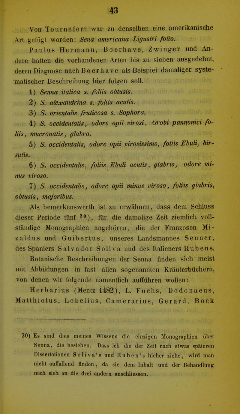 Von Tournefort war zu denselben eine amerikanische Art gefügt worden: Sena americana Ligusiri folio. Paulus Hermann, Boerhave, Zwinger und An- dere halten die vorhandenen Arten bis zu sieben ausgedehnt, deren Diagnose nach Boerhave als Beispiel damaliger syste- matischer Beschreibung liier folgen soll. 1) Senna italica s. foUis obtusis. 2) S, ale.vandrim s. foUis acutis. 3) iS. orientalis fruücosa s. Sophora, 4) S. occidentalis, odore opii virosi, Orobi pannonici fo- Uis, mucronatis, gläbra. 5) S. ocädentalis, odore opii virosissimo, foliis Ebuli, hir- sutis. 6) S. occidentalis, foliis Ebuli acutis, glabris, odore mi- nus viroso. T) S. occidentalis, odore opii minus viroso, foliis glabris, obtusis, m({joribus. Als bemerkenswerth ist zu erwähnen, dass dem Schluss dieser Periode fünf für die damalige Zeil ziemlich voll- ständige Monographien angehören, die der Franzosen Mi- zaldus und Guibertus, unseres Landsmannes Senner, des Spaniers Salvador Soliva und des Italieners Rubens, Botanische Beschreibungen der Senna finden sich meist mit Abbildungen in fast allen sogenannten Kräuterbüchern, von denen wir folgende namentlich aufführen wollen: Herbarius (Mentz 1482), L. Fuchs, Dodonaeus, Matthiolus, Lobelius, Camerarius, Gerard, Bock 20) Es sind dies meines Wissens die einzigen Monographien über Senna, die bestehen. Dass ich die der Zeit nach etwas späteren Dissertationen Soliva's und Ruben's hieher ziehe, wird man nicht auffallend finden, da sie dem Inhalt und der Behandlung nach sich an die drei andern anschliessen.