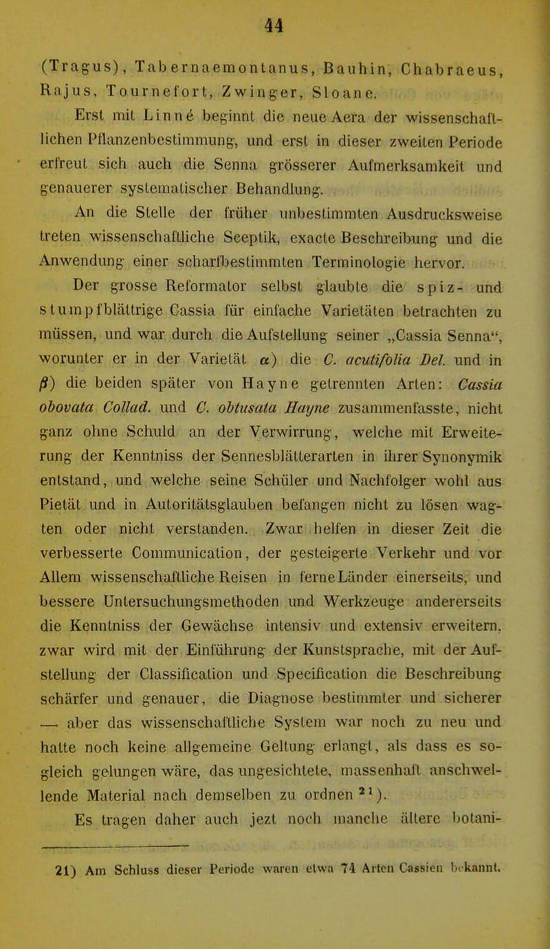 (Tragus), Tab ernaemontanus, Bauhin, Chabraeus, Kajus, Tournel'ort, Zwinger, Sloane. Erst mit Linn6 beginnt die neueAera der wissenschaft- lichen Pflanzenbestimmung, und erst in dieser zweiten Periode erlreut sich auch die Senna grösserer Aufmerksamkeit und genauerer systematischer Behandlung. An die Stelle der früher unbestimmten Ausdrucksweise treten wissenschafthche Sceptik, exacte Beschreibung und die Anwendung einer scharfbestimmten Terminologie hervor. Der grosse Reformator selbst glaubte die spiz- und stumpf blättrige Cassia für einfache Varietäten betrachten zu müssen, und war durch die Aufstellung seiner „Cassia Senna, worunter er in der Varietät a) die C. acutifolia Del. und in ß) die beiden später von Hayne getrennten Arten: Cassia obovata Collad. und C. ohtusata Hayne zusammenfasste, nicht ganz ohne Schuld an der Verwirrung, welche mit Erweite- rung der Kenntniss der Sennesblätterarten in ilirer Synonymik entstand, und welche seine Schüler und Nachfolger wohl aus Pietät und in Autoritätsglauben befangen nicht zu lösen wag- ten oder nicht verstanden. Zwar helfen in dieser Zeit die verbesserte Communication, der gesteigerte Verkehr und vor Allem wissenschafthche Reisen in ferne Länder einerseits, und bessere Untersuchungsniethoden und Werkzeuge andererseits die Kenntniss der Gewächse intensiv und extensiv erweitern, zwar wird mit der Einführung der Kunstsprache, mit der Auf- stellung der Classification und Specificalion die Beschreibung schärfer und genauer, die Diagnose bestimmter und sicherer — aber das wissenschaftliche System war noch zu neu und hatte noch keine allgemeine Geltung erlangt, als dass es so- gleich gelungen wäre, das ungesichtete, massenhaft anschwel- lende Material nach demselben zu ordnen ^^). Es tragen daher auch jezt noch manche ältere botani- 21) Am Schluss dieser Periode waren etwa 74 Arten Cassien bekannt.