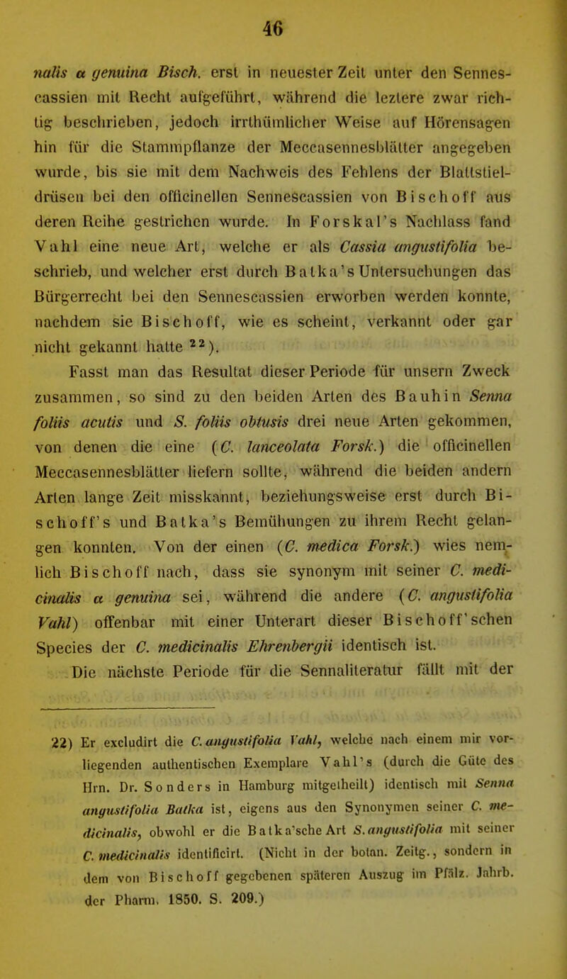 tialis a yemiina Bisch, erst in neuester Zeil unter den Sennes- cassien mit Recht auigeführt, während die lezlere zwar rich- tig beschrieben, jedoch irrlhümUcher Weise auf Hörensagen hin für die Stamnipflanze der Meccasennesblätter angegeben wurde, bis sie mit dem Nachweis des Fehlens der Blallstiel- drüsen bei den oflicinellen Sennescassien von Bisch off aus deren Reihe gestrichen wurde. In Forskal's Nachlass fand Vahl eine neue Art, welche er als Cassia mignsti/blia be- schrieb, und welcher erst durch Balka's Untersuchungen das Bürgerrecht bei den Sennescassien erworben werden konnte, nachdem sie Bisch off, wie es scheint, verkannt oder gar nicht gekannt halte ^^). Fasst man das Resultat dieser Periode für unsern Zweck zusammen, so sind zu den beiden Arten des Bauhin Senna foliis acutis und S. foliis obtmis drei neue Arten gekommen, von denen die eine {C. lanceolata Forsk.) die officinellen Meccasennesblätter liefern sollte, während die beiden andern Arien lange Zeit misskannt, beziehungsweise erst durch Bi- schoff's und Batka's Bemühungen zu ihrem Recht gelan- gen konnten. Von der einen {C. m-edica Forsk.) wies nenir lieh Bischoff nach, dass sie synonym mit seiner C. medi- cifiaäs a genuina sei, während die andere {C. angustifoUa Vahl) offenbar mit einer Unterart dieser Bischoff'sehen Speeles der C. medicinalis Ehrenbergii identisch ist. Die nächste Periode für die Sennaliteratur fällt mit der 22) Er excludirt die C. angustifoUa Vahl, welche nach einem mir vor- liegenden authentischen Exemplare VahPs (durch die Güte des Hrn. Dr. Sonders in Hamburg mitgeiheilt) identisch mit Senna angustifoUa Bafka ist, eigens aus den Synonymen seiner C. me- dicinalis, obwohl er die Batka'sche Art S. angustifoUa mit seiner C. medicinalis identificirt. (Nicht in der botan. Zeilg., sondern in dem von Bischoff gegebenen späteren Auszug im Pßlz. Jahrb. der Pharm. 1850. S. 209.)