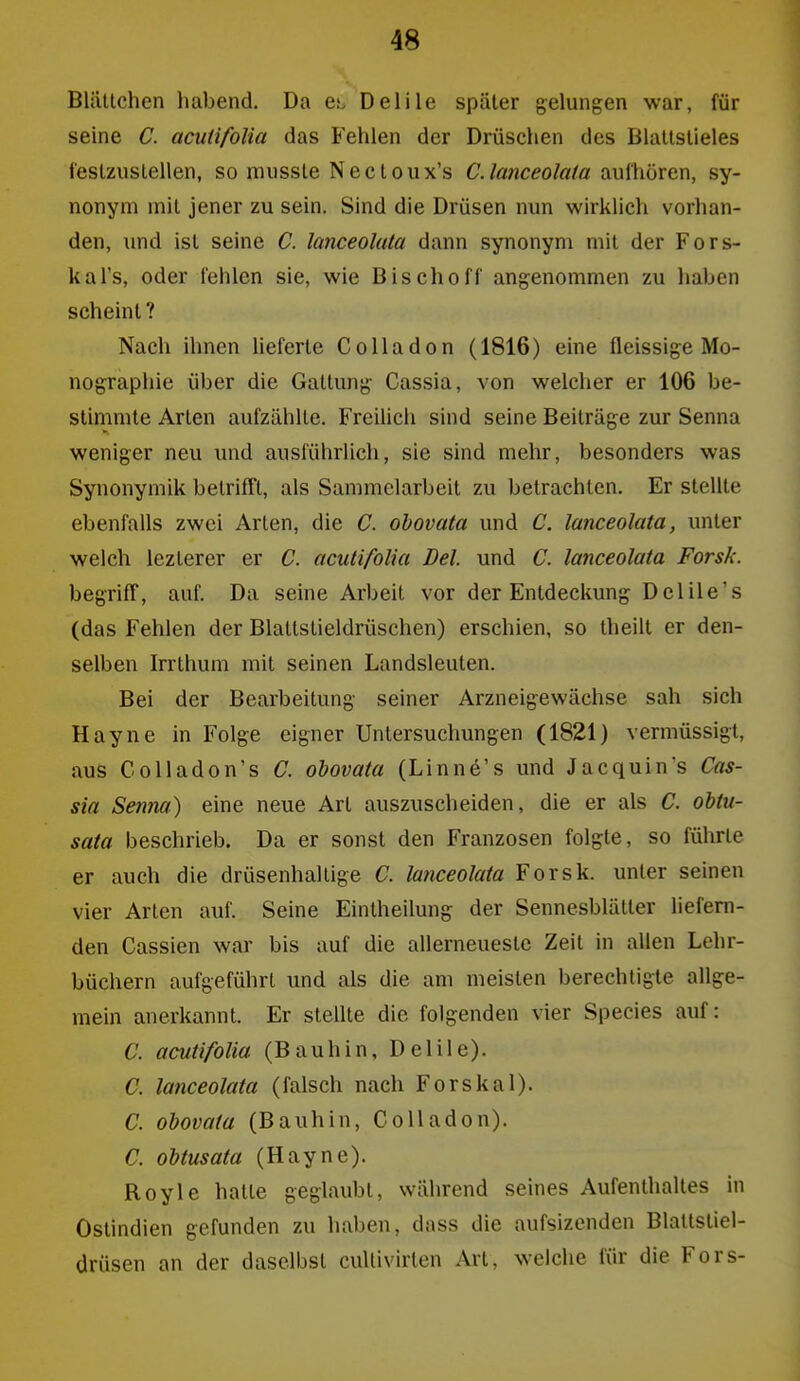 Bliitlchen habend. Da es. Delile später gelungen war, für seine C. acuüfolia das Fehlen der Drüschen des Blallslieles i'eslzustellen, so niussle Nectoiix's C.lanceolafa aufhören, sy- nonym mit jener zu sein. Sind die Drüsen nun wirklich vorhan- den, und ist seine C. lanceoluta dann synonym mit der Fors- kal's, oder fehlen sie, wie Bischoff angenommen zu haben scheint ? Nach ihnen lieferte Co Iladon (1816) eine fleissige Mo- nographie über die Gattung Cassia, von welcher er 106 be- stimmte Arten aufzählte. Freilich sind seine Beiträge zur Senna weniger neu und ausführlich, sie sind mehr, besonders was Synonymik belrifTt, als Sammelarbeit zu betrachten. Er stellte ebenfalls zwei Arten, die C. obovata und C. lanceolata, unter welch lezlerer er C. acuüfolia Del. und C. lanceolata Forsk. begriff, auf. Da seine Arbeit vor der Entdeckung Delile's (das Fehlen der Blattslieldrüschen) erschien, so Iheilt er den- selben Irrthum mit seinen Landsleuten. Bei der Bearbeitung seiner Arzneigewächse sah sich Hayne in Folge eigner Untersuchungen (1821) vermüssigt, aus CoUadon's C. obovata (Linne's und Jacquin's Cas- sia Senna) eine neue Art auszuscheiden, die er als C. obtu- sata beschrieb. Da er sonst den Franzosen folgte, so führte er auch die drüsenhallige C. lanceolata Forsk. unter seinen vier Arten auf. Seine Einlheilung der Sennesblätter liefern- den Cassien war bis auf die allerneuestc Zeit in allen Lehr- büchern aufgeführt und als die am meisten berechtigte allge- mein anerkannt. Er stellte die folgenden vier Speeles auf: C. acutifolia (Bauhin, Delile). C. lanceolata (falsch nach Forskai). C. obovata (Bauhin, CoUadon). C. obtusata (Hayne). Royle hatte geglaubt, während seines Aufenthaltes in Ostindien gefunden zu haben, dass die aufsizenden Blattstiel- drüsen an der daselbst cullivirten Art, welche für die Fors-