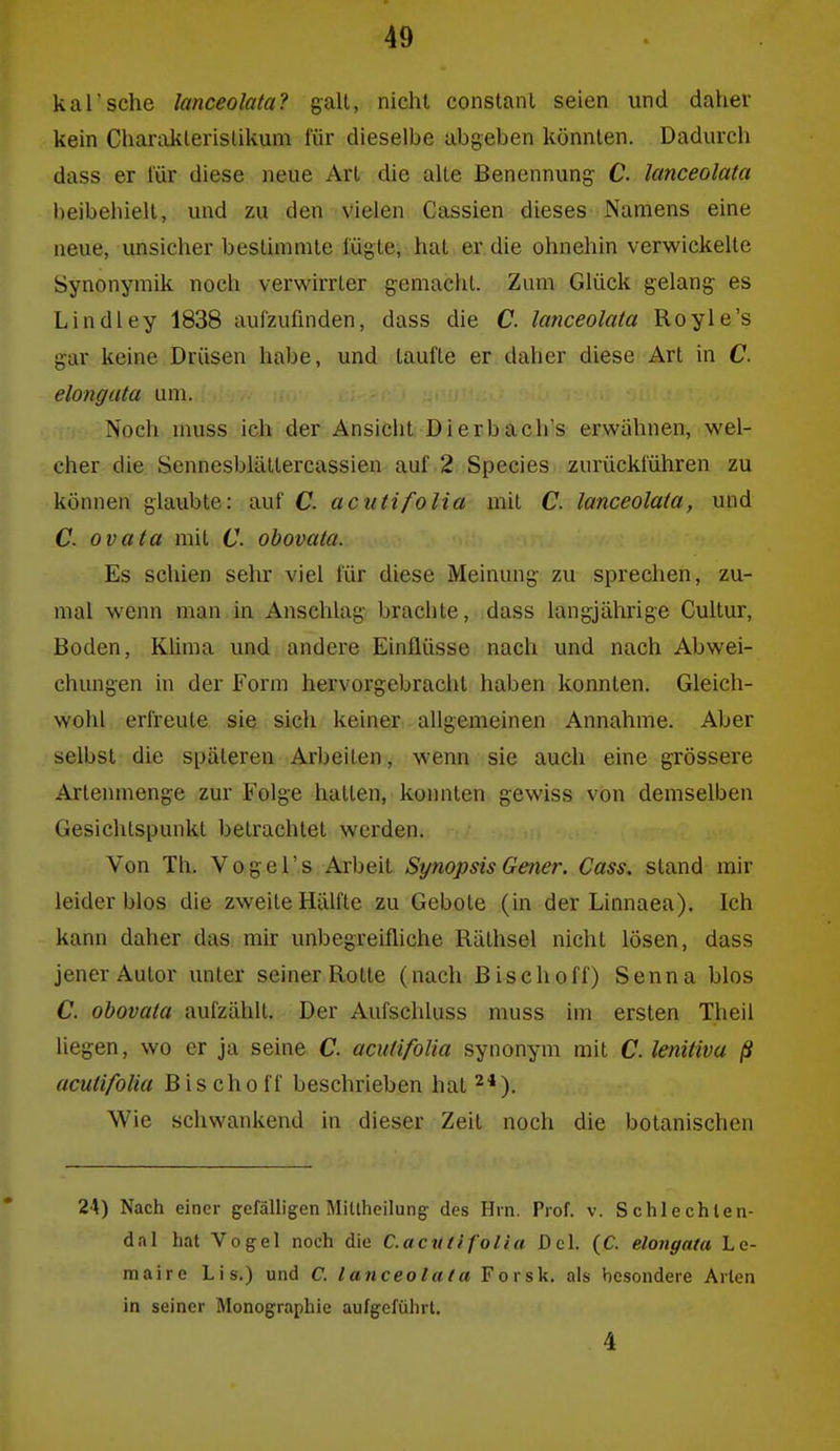 kal'sche lanceolata? galt, nicht constanl seien und daher kein CharaJklerislikum für dieselbe abgeben könnten. Dadurch dass er für diese neue Art die alte Benennung C. lanceolata beibehielt, und zu den vielen Cassien dieses Namens eine neue, unsicher bestimmte fügte, hat er die ohnehin verwickelte Synonymik noch verwirrter gemacht. Zum Glück gelang es Lindley 1838 aufzufinden, dass die C. lanceolata Royle's gar keine Drüsen habe, und taufte er daher diese Art in C. elongata um. Noch muss ich der Ansicht Di erb ach's erwähnen, wel- cher die Sennesblättercassien auf 2 Speeles zurückführen zu können glaubte: auf C. acutifoUa mit C lanceolata, und C. ovata mit C. obovala. Es schien sehr viel für diese Meinung zu sprechen, zu- mal wenn man in Anschlag brachte, dass langjährige Cultur, Boden, Küma und andere Einflüsse nach und nach Abwei- chungen in der Form hervorgebracht haben konnten. Gleich- wohl erfreute sie sich keiner allgemeinen Annahme. Aber selbst die späteren Arbeilen, wenn sie auch eine grössere Artenmenge zur Folge hatten, konnten gewiss von demselben Gesichtspunkt betrachtet werden. Von Th. Vogel's Arbeit Synopsis Gener. Gass, stand mir leider blos die zweite Hälfte zu Gebote (in der Linnaea). Ich kann daher das mir unbegreifliche Rälhsel nicht lösen, dass jener Autor unter seiner Rotte (nach Bisch off) Senna blos C. obovata aufzählt. Der Aufschluss muss im ersten Theil liegen, wo er ja seine C. acutifoUa synonym mit C. lenitiva ß acutifolia Bischoff beschrieben hat 2*). Wie schwankend in dieser Zeit noch die botanischen 24) Nach einer gefälligen Miltheilung des Hrn. Prof. v. Schlechlen- dal hat Vogel noch die C.acutifolia Del. (C. elongata Le- maire Lis.) und C. lanceolata Forsk. als besondere Arien in seiner Monographie aufgeführt, 4