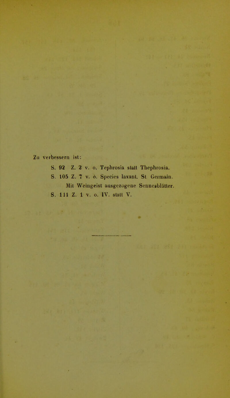 Zu verbessern ist: S. 92 Z. 2 V. o. Tephrosia statt Thephrosia. S. 105 Z. 7 V. ö. Species laxant. St. Germain. Mit Weingeist ausgezogene Sennesblätter.