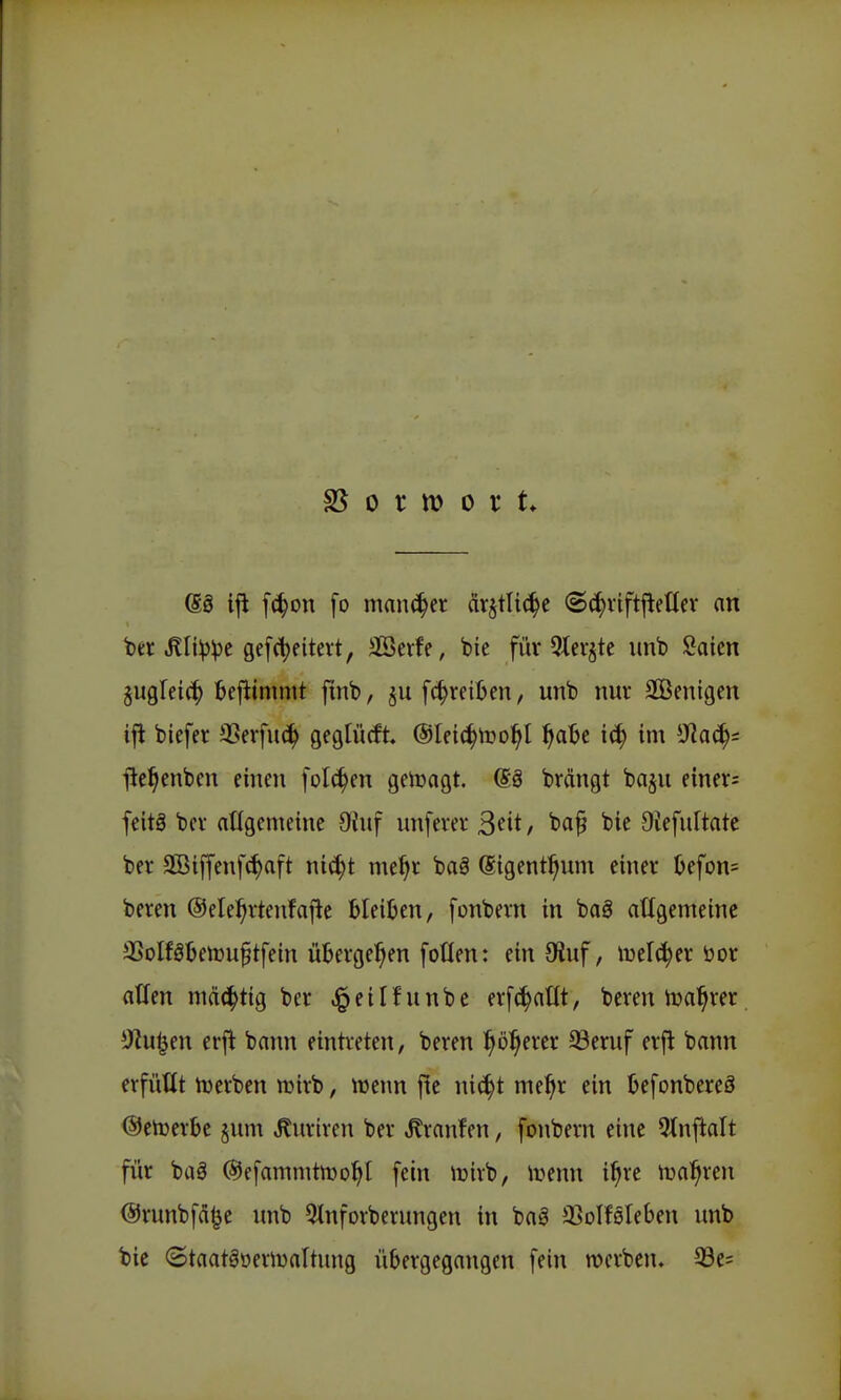 es ijl fc^on fo mancher dr^tlic^e (Sc^viftl^etlev an ber .Kli^^e gefctjeitert, äöevfe, bie für 5tcvjte unb Saicn jugfeic^ fcejiimmt ftnb, [(^reiben, unb nuv SCBenigen tfi bicfer SSerfuc^ Qfötücft ©Ific^iüo:^! ^)ab^ ic^ im *JJac^s ilel^enbcn einen folc^en geiüagt. @ä brängt baju einers feitö bev atlgemeine 9iuf unfern* 3<^it/ ^i^ Otefnltate ber 3ßiffeuf(^aft ni^t me^r bag (Sigenti^um einer üefom beren ©ele^rtenfafle Gleiten, fonbein in bag attgemeinc 35oIföIjen)u§tfein übergeben foüen: ein JKuf, öor atfen mächtig ber ,§eilfunbe erfc^nllt, bereu iua^rer. ^Jlü^m erfl bann eintreten, beren l^ö^erer 93eruf erfl bann erfüllt U)erben tüirb, »enn fic nic^t me^r ein Ijefonbereö (Selverde §um ^uriren ber Traufen, fouberu eine 5tnftalt für baä (Sefammtiüo^l fein iüirb, irenn i^re tt)a^ren ©runbfd^e unb 5tnforberungen in baä iBoIfßleben unb bie (BtaatäoeriDaltung übergegangen fein werben. 33e=