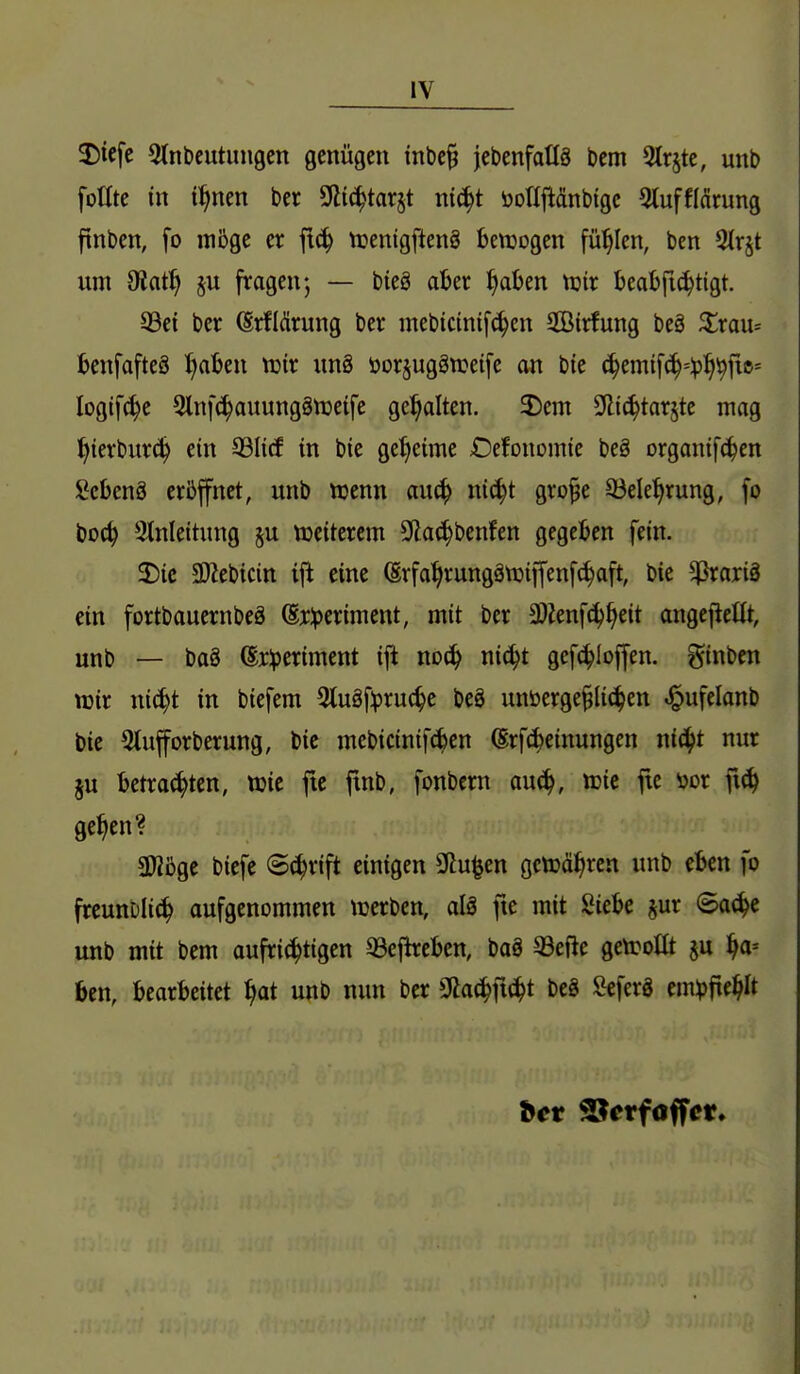 2)iefc 3(nbcutungcn genügen tnbc§ jebenfallä bem 3(rjte, unb folltc in i^nen ber ^iä^tax^t ni^t öorij^änbigc Stufflcirung finben, fo möge er fi^ ti?enigften§ bewogen füllen, ben 2ir§t um diatf) fragen; — bieg aber ^aben tuir Beabft^tigt. 93ci ber (Srfidrung ber mebicinifc^en SBirfung beä ^rau= benfafteS ^aben tüir un8 öorsuggweife an bte (^emif^^^l^i^fte* logifc^e Slnfc^auungänjeife gehalten. 2)cm ülic^tar^te mag l^ierburc^ ein 99IicE in bie geheime Oefonomic beg organifc^en ICcbenä eröffnet, unb tcenn au^ nic^t gro§e 33ele^rung, fo boc^ Einleitung §u ttjeiterem 9(lac!^benfen gegeben fein. SDic ÜWebicitt ifl eine (Srfa^rungätüiffenfc^aft, bie ^rariä ein fortbauernbeg ©rlpcriment, mit ber ä)Zenf^^eit angcfleüt, unb — ba8 (Ej:^)eriment ift noc^ nic^t gefc^Ioffen. ginben TOir nic^t in biefem 3tuäf:pruc^e beö unöerge§Ii(|en ^ufelanb bic Slufforberung, bic mebicinif^en (Erf(fceinungen ni(^t nur ju betrachten, tt)ic fte ftnb, fonbern au(^, ttjie fte m fi^ ge^en? aWöge bicfe S^rift einigen 2Ru|en gctca^rcn unb eben fo freunt)Ii(^ aufgenommen trerben, alä fie mit Siebe ^ur ©ac^e unb mit bem aufrichtigen 93ejh:eben, baö 33efle gctroüt ju f^a-- ben, bearbeitet f)at unb nun ber ^a^]\ä}t beS ÖeferS empfiehlt bct 2?erfoffcr.