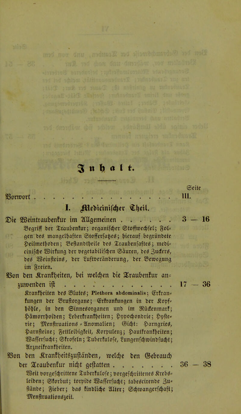 Inhalt. SSornjort 2)ie SBemtraubcnfur im ^(Ugemeinen Segrijf bet 5lraubenfur; organifc^er ©toffwc^fel; %oh gen beö mangelhaften ©tofferfa^eö; hierauf begrünbete |)eitmetbobcn; Seftanbtbetle beö 3:raubenfafteö; mcbi= cinifc^je SBirfung bcr »egetabilifi^en Säuren, beö 3ucterö, beö SBeinfieinö, ber Suft»erönberung, ber Bewegung im greien. 8Son ben Jiranf^etten, bei mlö^m bie ^raubenfur an- juraenben ift Äranf^eiten beö Sluteö; Plethora abdominalis; ®rfran= fangen ber Srufiorgane; Srfranfungcn in ber yö^U, in ben ©inneöorganen unb im Slücfenmarf; |)ämon:hoiben; Seberlranf^eiten; ?)9po4)onbrie; ?)9fie«= Tie; SJJenfiruationö = Slnomalien; @i^t: |)arngrieö, |)arnfleine; gettleibigfeit, Äorpulenjj ^autfranfbeiten; Safferfucbt; ©frofeln; Xuberfulofe, ?ungcnf(^tt)inbfu(^)t; Strjneifranfbciten. 83on ben Äranf()eit§juftQnbcn, n)eld)c ben ©cbraud^) ber 5£raubenfiir nid)t geflotten SBeit »orgcf^rittene Suberfutofe; borgef^ritteneö Ärebö= leiben; ©forbut; tor^Jibe SBofTerfu^t; tabeöcirenbe 3* fiänbe; gieber; baö finblic^e Sllter; ©c^jvangcrfc^aft; Wenfiruationöjcit.