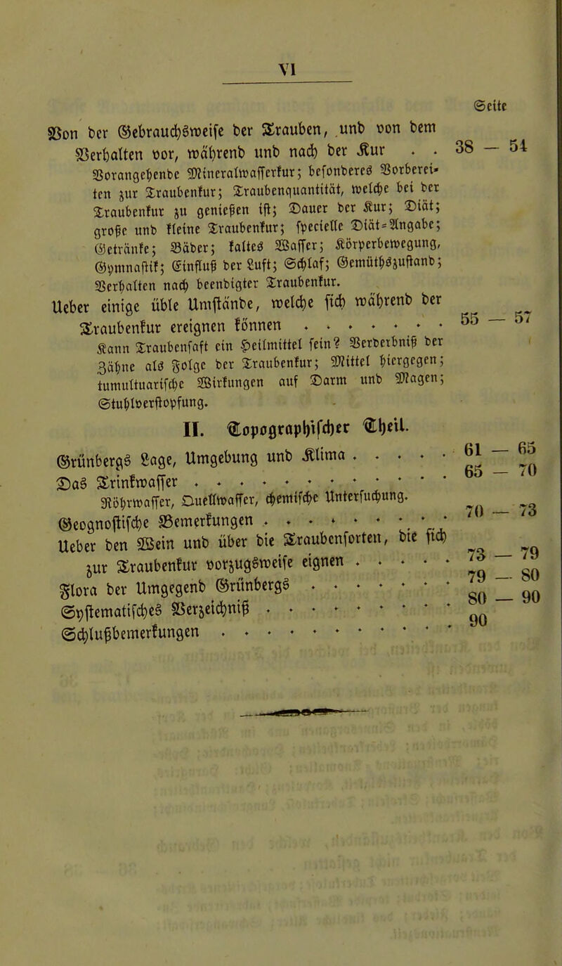 38 - 54 55 — 57 ©cite SSon t)cr ®ebraud)§n)cifc bcr Strauben, unb von bcm SSerbalten vor, wäbrenb unb nad) ber Äur . . «Borangc^cnbe gnincratoaffcrfur; befonbercö Sotberei- tcn jur Sraubenlur; 2;raubcnquantität, welche bei bct Slraubenlut ju flenicfen iP; ©auer bcr Äur; ©iät; gro^c unb Heine Svaubenlur; fpccieHe ©iät=2lngabc; ©etränfe; Säber; falteö ffiafTcr; Äörverbcnjegung, ©^ntnaftif; (Sinfluf ber Suft; ©(^taf; ©emüt^ö^ufianb; Sßerf)attcn naä) becnbtgter Sraubenfur. Uebcr einige üble Ump'nbe, n)eld)e fid) wä^renb ber Straubenfur ereignen fönnen Sann Xraubenfaft ein Heilmittel fein? SSerbcibni? ber 3ät)ne aU gotgc bcr Staubenfur; miüel bicrgcgcn; tumuttuatifc^e Sirfungen auf ©arm unb 3«agen; ©tu^töerftopfung. II. €opo0rapbtftl)«r @rünber(\g Sage, Umgebung unb Mlma 2)a§ Srinfn)af[er 3töl;r»affer, Duetlwaffer, c^emifc^c Unterfuc^ung. ®eognojli[cbe SScmerfungcn _ • • Ueber ben SBein unb über bie Slraubenfortcn, bie fid) jur SSraubenfur »orjugSraeife eignen %\oxa ber Umgegenb ©rünbergS (gpjlematifcbeg SSer5eid)ni^ ■ @^Iu§bemerfungen 61 - 65 65 - 70 70 ~ 73 73 — 79 79 - 80 80 — 90 90