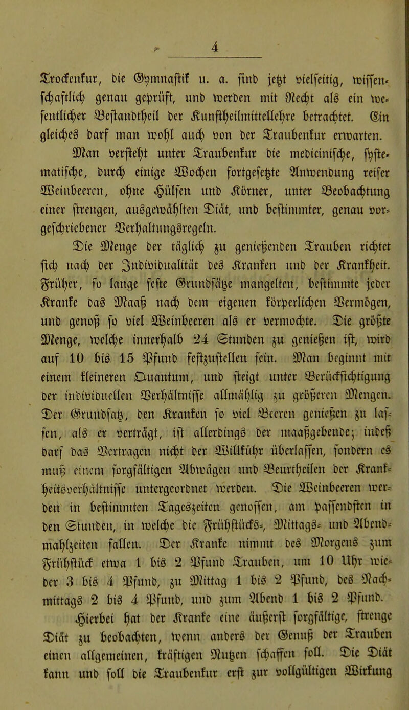 Xxoäcntüx, btc ©^miiafltf u. a. ftnb je^t öteifcittg, n}iffcn' fc^aftli^ genau geprüft, unl) tuerben mit dltdjt alö ein ttje« fentli(^er ^eflanbt^cil ber ^unfi^eilmttteüel;re betrachtet. @in gletc^eg barf man lüo^l aud) üon ber ^^raubenfur erwarten. 9)Zan öerjlel)t unter 3^raul>en!ur bie mebtcinifc^e, fi^fte« matif(^e, bur(^ einige SBoi^en fortgefe^te 5tn\üenbung reifer SBeinbeercn, ol^ne .§ülfen unb Börner, unter 33eoba(^tung einer ftrengen, auögciüä^Iten 3)int, unb befttmmter, genau öor= gefd)ricbencr a5er{)altungörege(n. 2)ie 3)ienge ber täglid; ju genicj^enben ^irauben richtet fid? x\aä) ber Siit'i^i^^it^tit^t t'^^ Jlranfen unb ber Äranf^eit. ?5tüf|er, ]o lange fefte ©runbfä^e mangelten, beftimmte fcbcr tonfc baS 3}?aa§ nad) bem eigenen förderlichen SSerm5gen, unb geno^ [o üiel äöeinbceren alö er öermo^te. 3!)ic gröj^te SDZenge, me(d)e innerhalb 24 ©tunbcn §u gcnie§en iji, mirb auf 10 biä 15 ^^^funb feftjuftcllen fein. 3i}?an beginnt mit einem Heineren Duantum, unb jieigt unter Q3criufft(^tigung ber inbttiibucncn SSerI)dItni[fe aHmählig ,^u größeren aPiengcn. 2)er @ruubfat^, ben Traufen fo üicl beeren gcnicpen ju laf- fen, alö er oertrdgt, ift aücrbingö ber maa^gebenbe-, inbcf; barf baä JBcrtragcn nic^t ber aiUÜfüh^ überlaffen, fonbern cä mny^ einem forgfältigcn 5lbn)ägcn unb -^eurtheilcn ber tonf= %it0ycrf)äitniffc untergeorbnet iDerben. 2)ie SBeinbeeren \rer= ben in befiimmtcn ^agc§seitcn gcnoffcn, am ^paffcnbftcn in ben ©tunben, in ^uel^c bie ^riihfiüdö=, a)Jittagä= unb 5Ibenb= mahljcitcn fallen. 3)cr ^ranfc nimnU bcä a)Zorgen§ jum gri'ibfti'icf ettua 1 biö 2 ^funb 3:raubcn, um 10 U^r ^uic-- ber 3 biä 4 ^jifunb, §u SDJittag 1 bis 2 i^funb, beö 0]acb= mittags 2 big 4 $Pfunb, unb jum 5lbenb 1 bi8 2 $fnnb. hierbei h«t ^^^^ «^^'«^«^ «»^^ forgfÄltigc, ftrcnge 5Didt ju beoba^ten, \m\n anberS ber @cnu^ ber 5:roubcn einen aHgemeinen, frdftigcn 9^u|3en fchaffcn foü. 2)ic 2)iät fann unb foü bie ^raubenfur erjl jur üoögültigen SBirfung