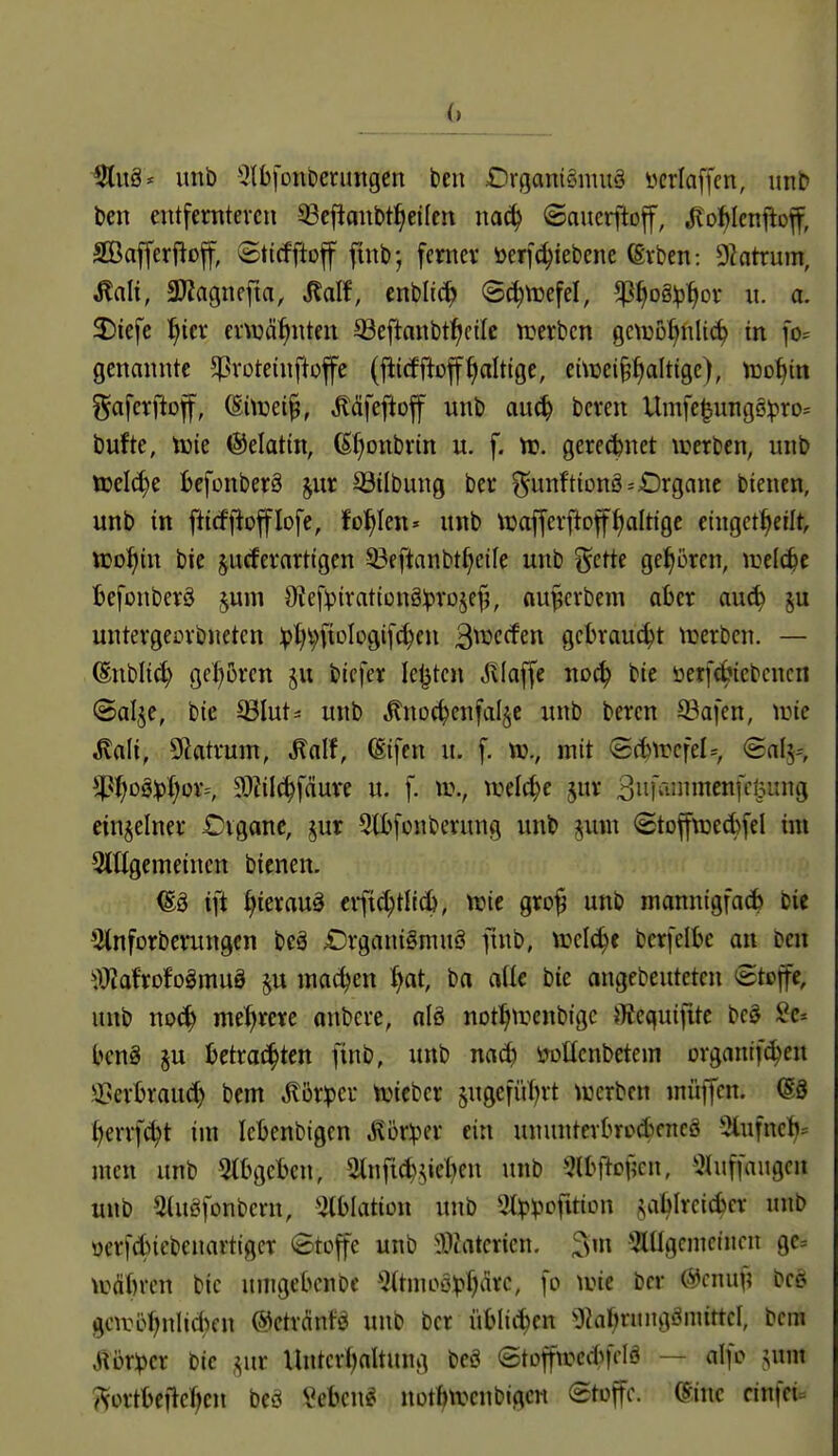 unb ^IbfüUDenmgen ben £irgani§muä öcriaffcn, unb ben entfernteren Q3efianbt^etlcn mö^ ©auerfloff, .^oWcnftof, Sßafferflof, ©ticfftoff ftnb-, femer i)erf(^iebene (Erben: 9?atrum, ^nlt, 3JJagnefta, Mf, enbli(^ S^tuefel, ^^og^^or u. a. 3)iefe ^tcr ernjä^nten S3eftanbt^cile tt^erbcn gciuB^nlic^ tn fo= genannte ^Proteinftofe (fiicfftofffaltige, eüüei§^altigc), too^in ^afcrftof, (Sitüei^, ^äfeftoff unb au^ bcren Umfe^ungß:pro= bufte, Xok Lektin, (S()onbrin u. f. n?. geredjnet werben, unb tüel^e befonberä jur S3ilbung ber ^unftionä=Organe btenen, unb in fticf|1offIofe, folgten» unb tuafferftoffaltige eingct^eilt, Xüo^)in bie jurferarttgen ©eftanbt^eile unb gette gehören, irelc^e befonberä jum 0?ef:pirat(onä:prDje^, au^crbem aber auc^ ju untergeorbneten :pl;i;ftoIi:>gif(^cn 3^c(fen gebraust njerbcn. — (Snbli^ geboren §u bicfer Ie|3tcn Jvlaffe noc^ bie üetf(ijiebcncn ©alje, bie ^lut^ unb Änoc^enfaljc unb bercn 53afen, une ^ali, Slatrum, Malt, (Sifen u. f. mit (5(bircfel=, Saby, 5P^oä:p()or^ ?^Zilc^fäure u. f. ml6)e jur 3iiKiJii^enK!?^J9 einzelner £)vgane, 2lb[onberung unb jiun <Stoffn)ed)feI im 3lllgeineincn bienen. ift l)ierau§ eific^tlic^, tric gro^ unb mannigfacb bie 3tnforberungcn bcä £)rganigmuö ftnb, \vc\ä)t bcrfelbc an ben ^)yidxcitoMüä machen ()at, ba aik bie angebeuteten eteffe, unb no(^ mehrere nnbere, alö notl^ti^cnbigc }){cquifite beö Sc» beng §u betrat^ten ftnb, unb nrt(^ itüHcnbetem organif^en lilserbraud) bem ^brper njiebcr jugefül^rt \uerben inüjfen. @8 ^errf(^t im Icbenbigen ^ör^?er ein unnnterbrccbcncö 5lufnc^= men unb 5tbgcbcn, 2tnfid)?iieben unb 5lbftof5cn, *^hiffaugcu unb 5(uöfonbcrn, ^(blatiün unb 3t^?viofUion j^ablrcicbcr unb üerfcbiebenartigcr Stoffe unb ^Watcricn. 3m ^Itlgcnictncn ge= \vÄbrcn bic umgeben bc ^^(tmeöpf^drc, fo wie bcr @cnu^; t>ct^ gcirö^nlid)cn @etränfö unb bcr üblii^cn ^Jkf^ningömittel, bcm Jl5r:per bie ,^ur Untcri^altung beö «StDfftccitfi'lö — «If»-^ ?^ortbefic(;en beö Seben« not^tvcnblgcn Stoffe. (Sine cinfei-