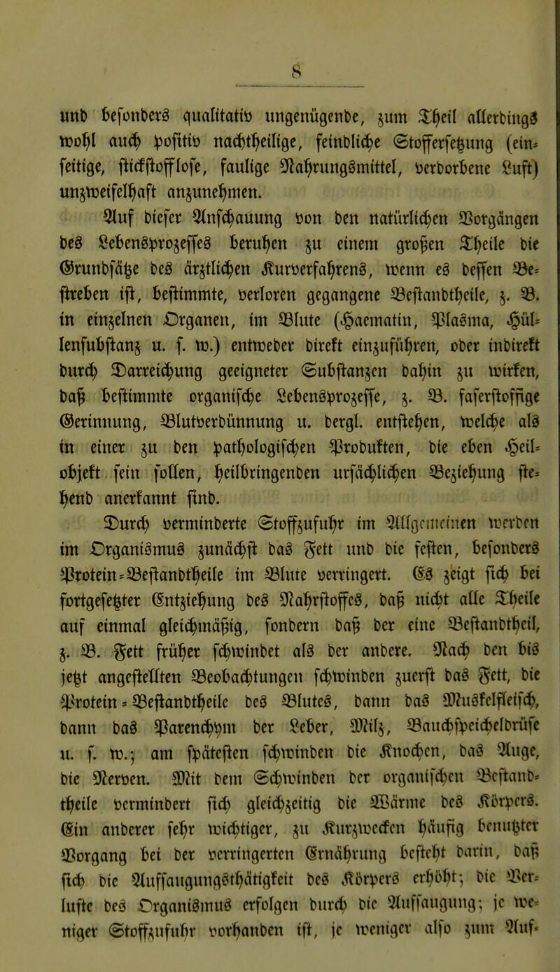 unt) bcfonbevö qualitattü ungcnügenbe, §um ^^cil nücrbingd ttjo^l duä) Ipofttiö nac^t^ciligc, felnblic^c ©toferfe^uitg (ein* feitigc, fttcfjlofflofe, faulige 9?a^rung8mittel, ücrborbenc i*uft) unjtDeifel^aft anjune^men. 5luf biefer 5tnf(^auung öon bcn natürlichen aSonjdngen beö ^Jebeng^rojeffeg terul^cn p einem großen ^^eile bic ©runbfÄ^c beä ärjtlic^en «Kuröerfa^reng, trenn cg bejfen S3e* ftreljen ifi, beftimmte, öerloren gegangene 33eflanbt:^eile, 5, 33. in einzelnen Organen, im SSIute (^aematin, 5?Ia§ma, ^ül* Icnfubjianj u. f. xo.) cntnjeber bireft einzuführen, ober inbireft burch ^Darreichung geeigneter ©ubftanjcn batiin ju tuirfen, ba^ teftimmte organif^e SebenS^ro§effe, j. ®. faferftofftge ©erinnung, S3lutöerbünnung u. bergl. entließen, trelche alä in einer ju ben Ipathologifchen ^robuftcn, bie eben ^üU objeft fein foßen, hft^^^'^'^Öf^t'f urfä(hli<hcn 33ejiehung fJc* henb anerfannt ftnb. 2)ur^ öerminbertc ©toffjufuhr im ^ingcmctncn trcrbcn im £)rganiämuä sun(!i^jt baä f^ett unb bie fcflen, befonberä ^4?rotein=^eflanbtheiIc im ©Iure verringert. ß§ §eigt ft(h bei fortgefe^ter ^nt§iehung beö S^ahrf^offcö, ba§ nicht aüe Xf^älc auf einmal gleichmäßig, fonbern ba§ ber eine ©efianbtheil, j. 33. gctt früher fchwinbet alä ber anbere. 9lach ben big je^t angeftetlten 93eoba(htungen f^tuinbcn juei-ft baö i^ctt, bie ^^.^rotein»93eflanbtheile beä ©futeä, bann baö 3i)?uöfelfleif(h, bann ba8 ^^arench^m ber $?eber, ©aucbf^cichelbrüfc u. f. n).; am f^dtefien fchwinben bie ^no^cn, baä 2tuge, bic Sterben. 3)?it bem ©(hirinben ber organifchcn ^^cftanb« theile öcrminbert ft^ gleichzeitig bic aßärme beS Jlbr^^crö. @in anberer fehr tüichtigcr, ju toztüecfcn h<^f'9 bfnu<5ter aSorgang bei ber verringerten (Ernährung bcftcht barin, bap ft^ bic atuffaugunggthcütigfeit be8 .^br^^crä erhi^h^; t>te »Per- lufte beä Drganigmufii erfolgen burch bic Qtuffaugung; je \ttc» niger ©toff^ufuhr vorhanben ift, je ivcnigcr alfo ^um 5(uf.