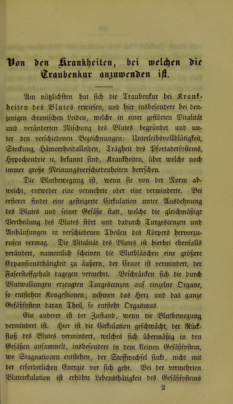 11011 >en ^vank\)cxUnf hex meinen Vxe ©raubenkur anjunicnlien xfi. 2tm nü^Itc^flen ^at ftc^ btc ^'raufccnfur bei ^ranf* Reiten be§ ®Iutc§ crtctefen, unb ^)m inöbefonberc bei ben« jcnigcn c^ronifc^en Seiben, trelc^e in einer geftbrten SSitalität unb neränberten SOtifc^ung beö S3(uteg begrünbet unb un- ter ben ücrfc^tebcnen S3e§ei(^nungen: UnterleiböüoUbliitigfeit, ©tocfung, iJ^dmorr^oibaneiben, ^^iräg^eit beä ^^fortaberfüfteing, ^(^Ipoc^onbrie k. befannt ftnb, ilranf^eiten, über tnelc^e no(^ immer gro^c 9)?cinung§öerf(^iebenf)eiten f|errf6en. 2)ie 33Iutbett)egung ift, \13enn fie öon ber 5florm ab' tt?eic^t, enüreber eine üerme^rte ober eine öcrminbertc. 93et erftercr finbct eine gefteigerte ßirfulation unter 5tuöbe^nung beä 5Bfute8 unb feiner ©efä^e fiatt, n}el^e bte glei^mä§ige SSert^eilung be8 33Iute8 ftört unb babur^ ^urgcgcenjen unb 5lnbäufungen in tierfc^iebenen ^l^cilen beS ^brlperä l^eröorju« rufen öermag. 2)ie 33italität be8 ^luteä ifi hierbei ebenfalls öeränbert, namentIi4^ fc^einen bic 931utbläg(ben eine grünere ©rlpanftonät^dtigfeit ju äu§ern, ber ßruor ifl üerminbert, ber gaferfioffgef^alt bagegen t>erme^rt. 33ef^ränfen fl^ bie bur(ib 93Iutn3aüungen erzeugten 3::urgeäcenscn auf einzelne Organe, fo entfielen Äongef^ioncn; nehmen baä .i^erj unb baö gan§c @efd§f^|iem baran ^^cil, fo entfielt Orgaömug. 6in anberer ifi ber Buf^anb, Vuenn bie 93Iutbe\ücgung »erminbert ifl. ^ier ijl bie (Sirfulation gefc^toäc^t, ber fRiiä-- flu§ beä 33Iuteö ^erminbert, njel^eö f«^ überm(ü§ig in ben ©efä^en anfammelt, ingbefonbere in bcm fleinen ©efd^f^flem, njo Stagnationen entflel^en, ber ©toffnjei^fcl fmft, mä)t mit ber crforberlic^en (Energie tior fn^ get)t. 93ei ber öerme^rten 33lutcirfuIation iji er^5^te Sebengt^dtigfeit beS ©cfd^f^fiemg 2